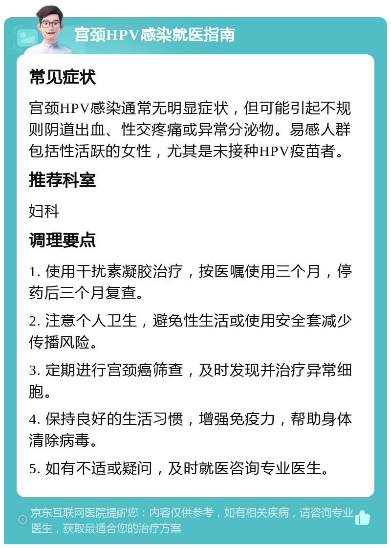 宫颈HPV感染就医指南 常见症状 宫颈HPV感染通常无明显症状，但可能引起不规则阴道出血、性交疼痛或异常分泌物。易感人群包括性活跃的女性，尤其是未接种HPV疫苗者。 推荐科室 妇科 调理要点 1. 使用干扰素凝胶治疗，按医嘱使用三个月，停药后三个月复查。 2. 注意个人卫生，避免性生活或使用安全套减少传播风险。 3. 定期进行宫颈癌筛查，及时发现并治疗异常细胞。 4. 保持良好的生活习惯，增强免疫力，帮助身体清除病毒。 5. 如有不适或疑问，及时就医咨询专业医生。