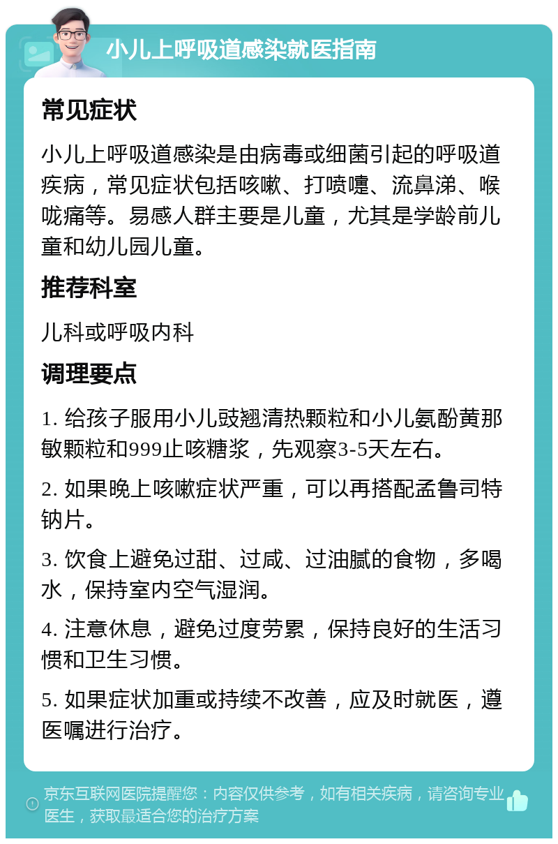 小儿上呼吸道感染就医指南 常见症状 小儿上呼吸道感染是由病毒或细菌引起的呼吸道疾病，常见症状包括咳嗽、打喷嚏、流鼻涕、喉咙痛等。易感人群主要是儿童，尤其是学龄前儿童和幼儿园儿童。 推荐科室 儿科或呼吸内科 调理要点 1. 给孩子服用小儿豉翘清热颗粒和小儿氨酚黄那敏颗粒和999止咳糖浆，先观察3-5天左右。 2. 如果晚上咳嗽症状严重，可以再搭配孟鲁司特钠片。 3. 饮食上避免过甜、过咸、过油腻的食物，多喝水，保持室内空气湿润。 4. 注意休息，避免过度劳累，保持良好的生活习惯和卫生习惯。 5. 如果症状加重或持续不改善，应及时就医，遵医嘱进行治疗。