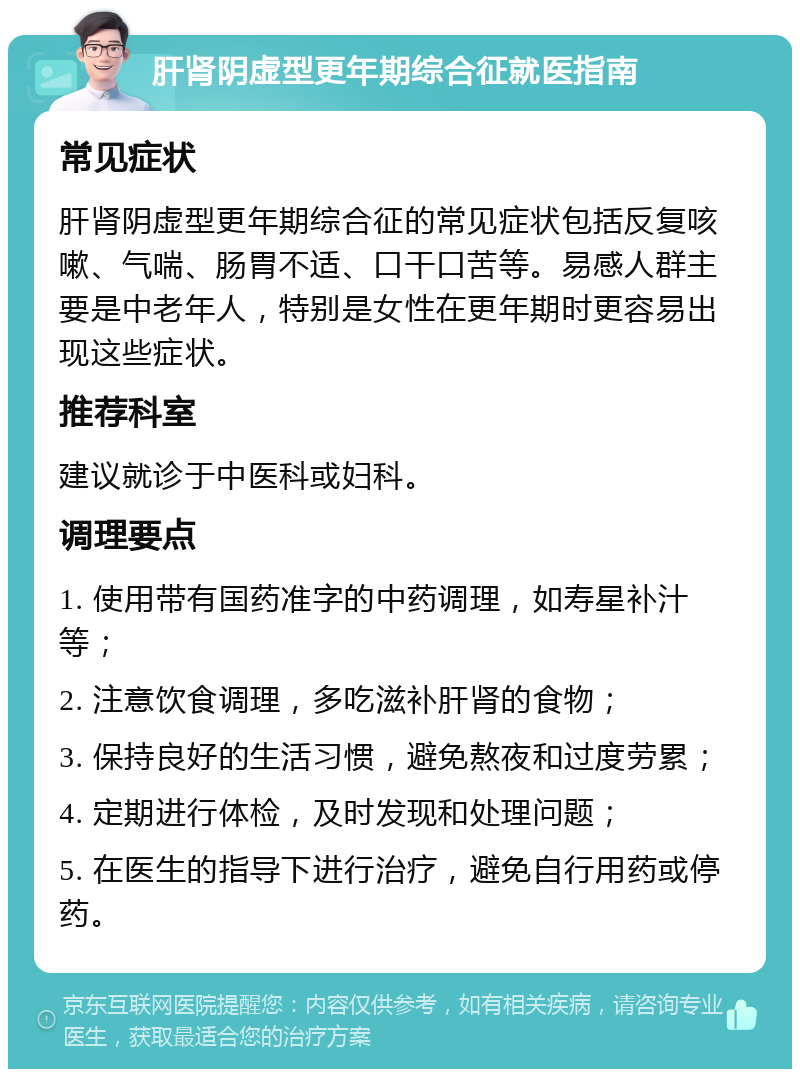 肝肾阴虚型更年期综合征就医指南 常见症状 肝肾阴虚型更年期综合征的常见症状包括反复咳嗽、气喘、肠胃不适、口干口苦等。易感人群主要是中老年人，特别是女性在更年期时更容易出现这些症状。 推荐科室 建议就诊于中医科或妇科。 调理要点 1. 使用带有国药准字的中药调理，如寿星补汁等； 2. 注意饮食调理，多吃滋补肝肾的食物； 3. 保持良好的生活习惯，避免熬夜和过度劳累； 4. 定期进行体检，及时发现和处理问题； 5. 在医生的指导下进行治疗，避免自行用药或停药。