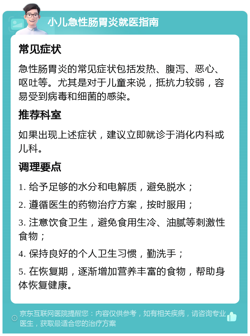 小儿急性肠胃炎就医指南 常见症状 急性肠胃炎的常见症状包括发热、腹泻、恶心、呕吐等。尤其是对于儿童来说，抵抗力较弱，容易受到病毒和细菌的感染。 推荐科室 如果出现上述症状，建议立即就诊于消化内科或儿科。 调理要点 1. 给予足够的水分和电解质，避免脱水； 2. 遵循医生的药物治疗方案，按时服用； 3. 注意饮食卫生，避免食用生冷、油腻等刺激性食物； 4. 保持良好的个人卫生习惯，勤洗手； 5. 在恢复期，逐渐增加营养丰富的食物，帮助身体恢复健康。