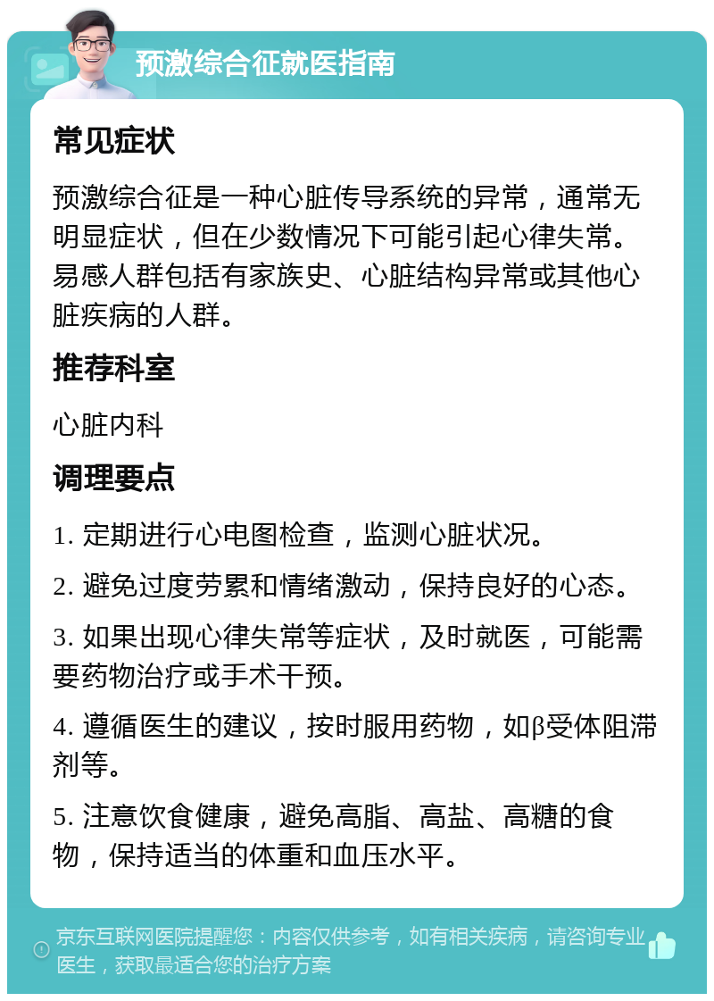 预激综合征就医指南 常见症状 预激综合征是一种心脏传导系统的异常，通常无明显症状，但在少数情况下可能引起心律失常。易感人群包括有家族史、心脏结构异常或其他心脏疾病的人群。 推荐科室 心脏内科 调理要点 1. 定期进行心电图检查，监测心脏状况。 2. 避免过度劳累和情绪激动，保持良好的心态。 3. 如果出现心律失常等症状，及时就医，可能需要药物治疗或手术干预。 4. 遵循医生的建议，按时服用药物，如β受体阻滞剂等。 5. 注意饮食健康，避免高脂、高盐、高糖的食物，保持适当的体重和血压水平。