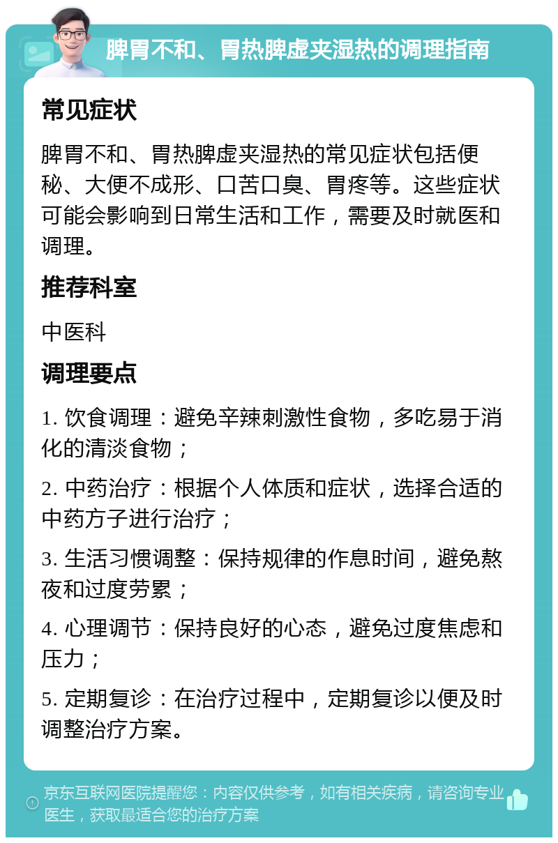 脾胃不和、胃热脾虚夹湿热的调理指南 常见症状 脾胃不和、胃热脾虚夹湿热的常见症状包括便秘、大便不成形、口苦口臭、胃疼等。这些症状可能会影响到日常生活和工作，需要及时就医和调理。 推荐科室 中医科 调理要点 1. 饮食调理：避免辛辣刺激性食物，多吃易于消化的清淡食物； 2. 中药治疗：根据个人体质和症状，选择合适的中药方子进行治疗； 3. 生活习惯调整：保持规律的作息时间，避免熬夜和过度劳累； 4. 心理调节：保持良好的心态，避免过度焦虑和压力； 5. 定期复诊：在治疗过程中，定期复诊以便及时调整治疗方案。