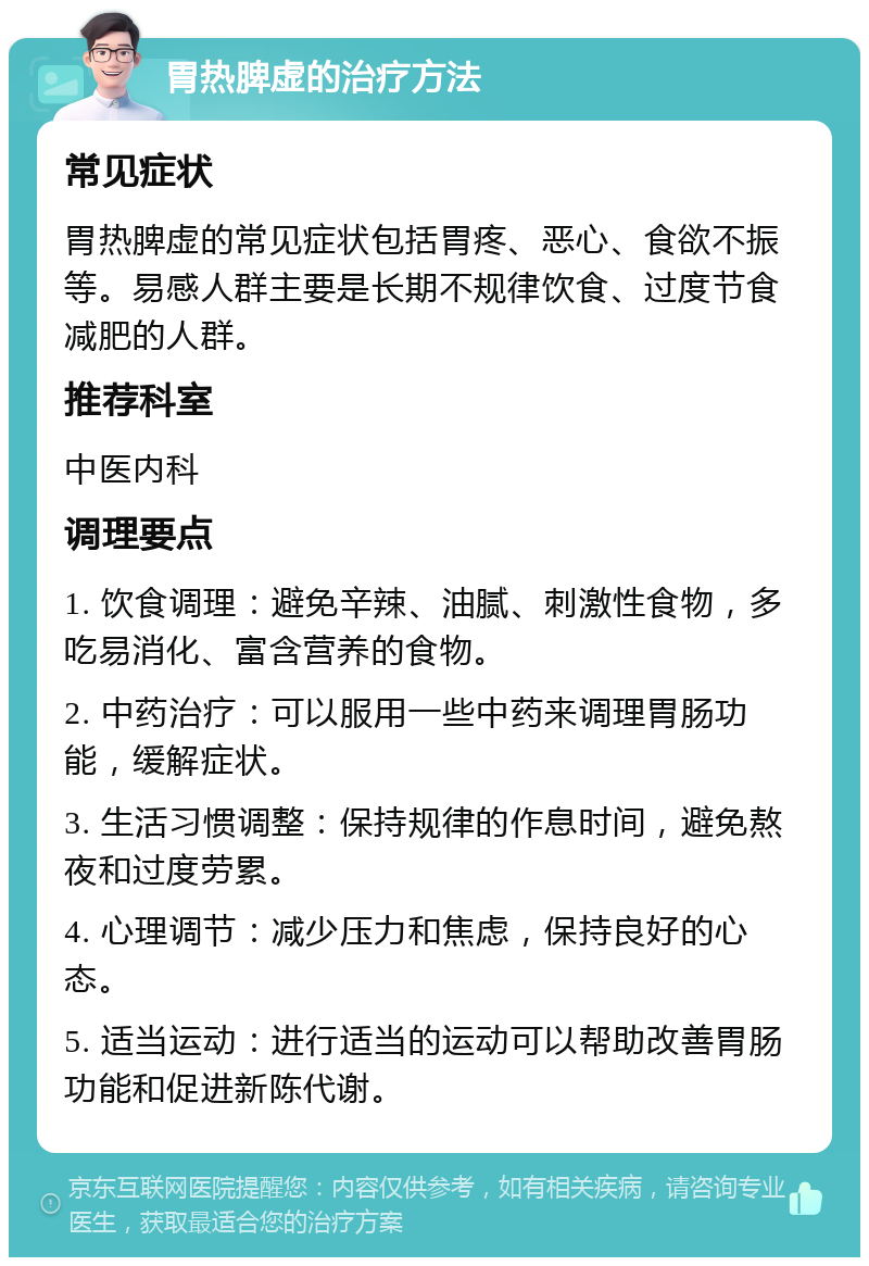 胃热脾虚的治疗方法 常见症状 胃热脾虚的常见症状包括胃疼、恶心、食欲不振等。易感人群主要是长期不规律饮食、过度节食减肥的人群。 推荐科室 中医内科 调理要点 1. 饮食调理：避免辛辣、油腻、刺激性食物，多吃易消化、富含营养的食物。 2. 中药治疗：可以服用一些中药来调理胃肠功能，缓解症状。 3. 生活习惯调整：保持规律的作息时间，避免熬夜和过度劳累。 4. 心理调节：减少压力和焦虑，保持良好的心态。 5. 适当运动：进行适当的运动可以帮助改善胃肠功能和促进新陈代谢。