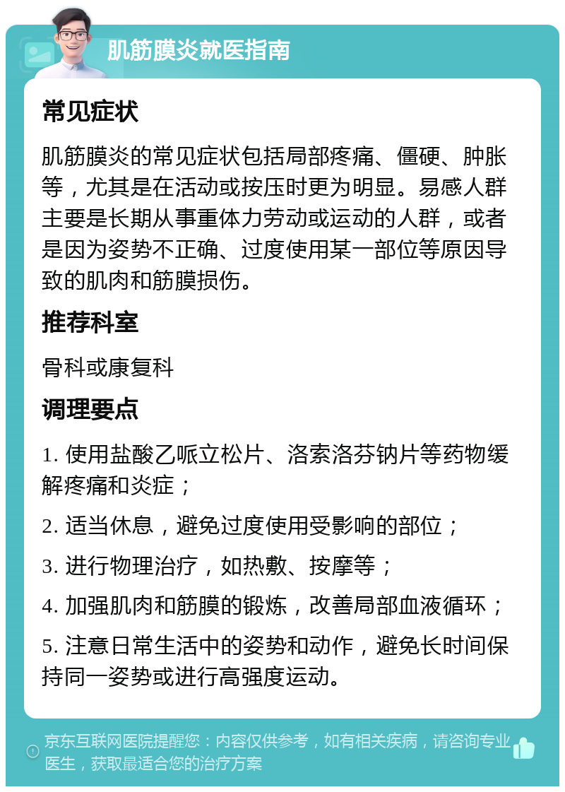 肌筋膜炎就医指南 常见症状 肌筋膜炎的常见症状包括局部疼痛、僵硬、肿胀等，尤其是在活动或按压时更为明显。易感人群主要是长期从事重体力劳动或运动的人群，或者是因为姿势不正确、过度使用某一部位等原因导致的肌肉和筋膜损伤。 推荐科室 骨科或康复科 调理要点 1. 使用盐酸乙哌立松片、洛索洛芬钠片等药物缓解疼痛和炎症； 2. 适当休息，避免过度使用受影响的部位； 3. 进行物理治疗，如热敷、按摩等； 4. 加强肌肉和筋膜的锻炼，改善局部血液循环； 5. 注意日常生活中的姿势和动作，避免长时间保持同一姿势或进行高强度运动。