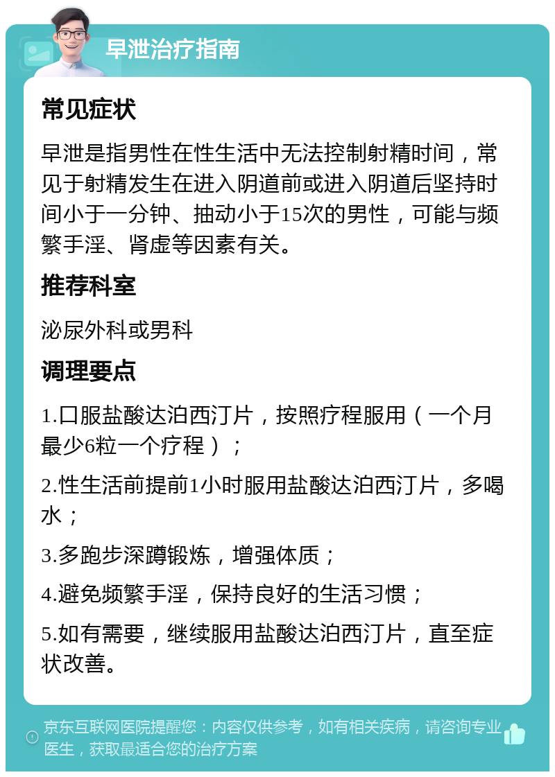 早泄治疗指南 常见症状 早泄是指男性在性生活中无法控制射精时间，常见于射精发生在进入阴道前或进入阴道后坚持时间小于一分钟、抽动小于15次的男性，可能与频繁手淫、肾虚等因素有关。 推荐科室 泌尿外科或男科 调理要点 1.口服盐酸达泊西汀片，按照疗程服用（一个月最少6粒一个疗程）； 2.性生活前提前1小时服用盐酸达泊西汀片，多喝水； 3.多跑步深蹲锻炼，增强体质； 4.避免频繁手淫，保持良好的生活习惯； 5.如有需要，继续服用盐酸达泊西汀片，直至症状改善。