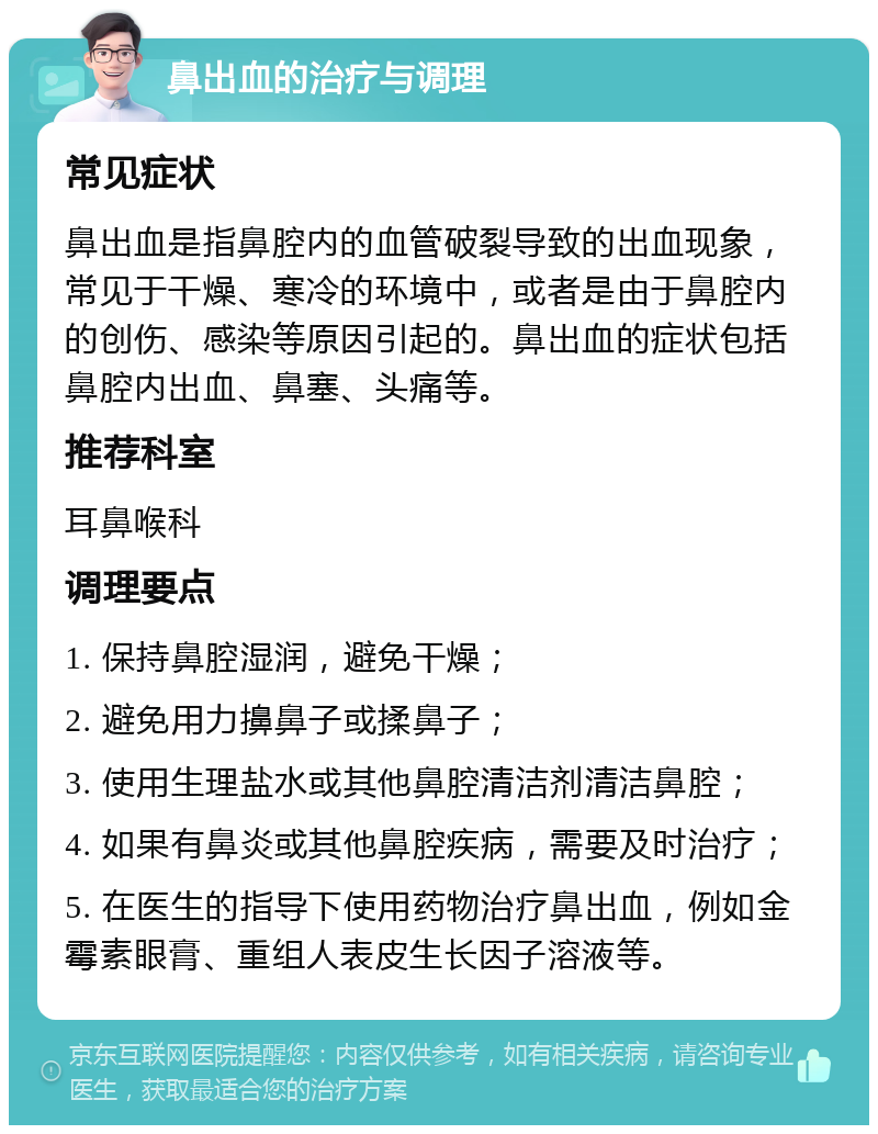 鼻出血的治疗与调理 常见症状 鼻出血是指鼻腔内的血管破裂导致的出血现象，常见于干燥、寒冷的环境中，或者是由于鼻腔内的创伤、感染等原因引起的。鼻出血的症状包括鼻腔内出血、鼻塞、头痛等。 推荐科室 耳鼻喉科 调理要点 1. 保持鼻腔湿润，避免干燥； 2. 避免用力擤鼻子或揉鼻子； 3. 使用生理盐水或其他鼻腔清洁剂清洁鼻腔； 4. 如果有鼻炎或其他鼻腔疾病，需要及时治疗； 5. 在医生的指导下使用药物治疗鼻出血，例如金霉素眼膏、重组人表皮生长因子溶液等。