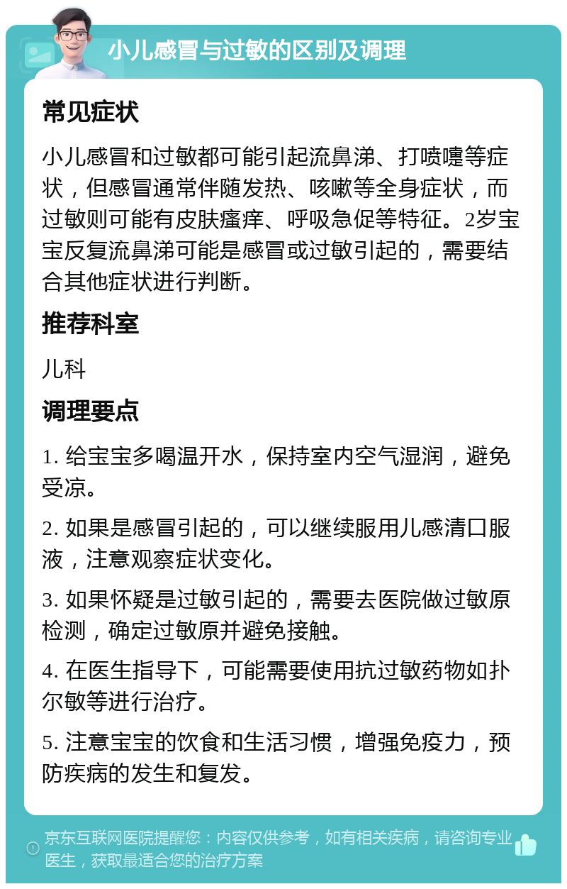 小儿感冒与过敏的区别及调理 常见症状 小儿感冒和过敏都可能引起流鼻涕、打喷嚏等症状，但感冒通常伴随发热、咳嗽等全身症状，而过敏则可能有皮肤瘙痒、呼吸急促等特征。2岁宝宝反复流鼻涕可能是感冒或过敏引起的，需要结合其他症状进行判断。 推荐科室 儿科 调理要点 1. 给宝宝多喝温开水，保持室内空气湿润，避免受凉。 2. 如果是感冒引起的，可以继续服用儿感清口服液，注意观察症状变化。 3. 如果怀疑是过敏引起的，需要去医院做过敏原检测，确定过敏原并避免接触。 4. 在医生指导下，可能需要使用抗过敏药物如扑尔敏等进行治疗。 5. 注意宝宝的饮食和生活习惯，增强免疫力，预防疾病的发生和复发。