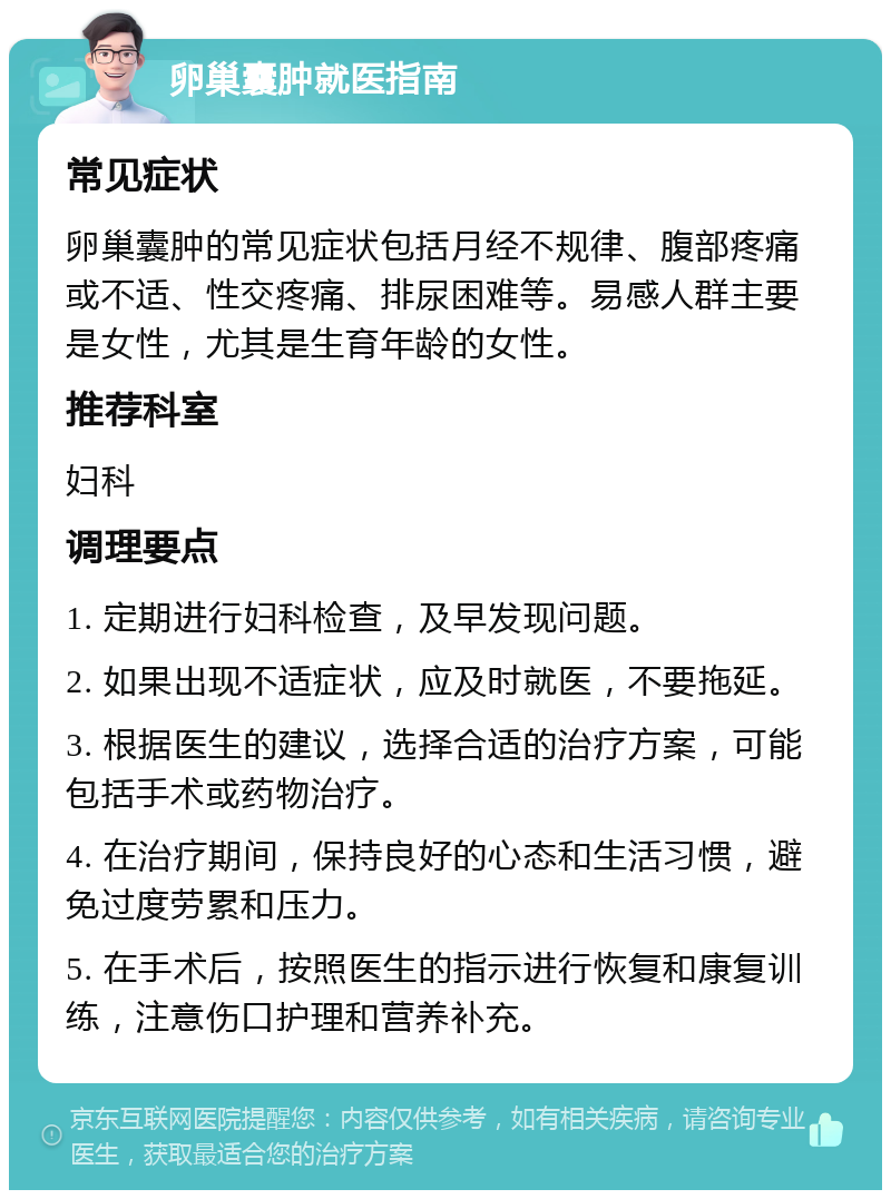 卵巢囊肿就医指南 常见症状 卵巢囊肿的常见症状包括月经不规律、腹部疼痛或不适、性交疼痛、排尿困难等。易感人群主要是女性，尤其是生育年龄的女性。 推荐科室 妇科 调理要点 1. 定期进行妇科检查，及早发现问题。 2. 如果出现不适症状，应及时就医，不要拖延。 3. 根据医生的建议，选择合适的治疗方案，可能包括手术或药物治疗。 4. 在治疗期间，保持良好的心态和生活习惯，避免过度劳累和压力。 5. 在手术后，按照医生的指示进行恢复和康复训练，注意伤口护理和营养补充。