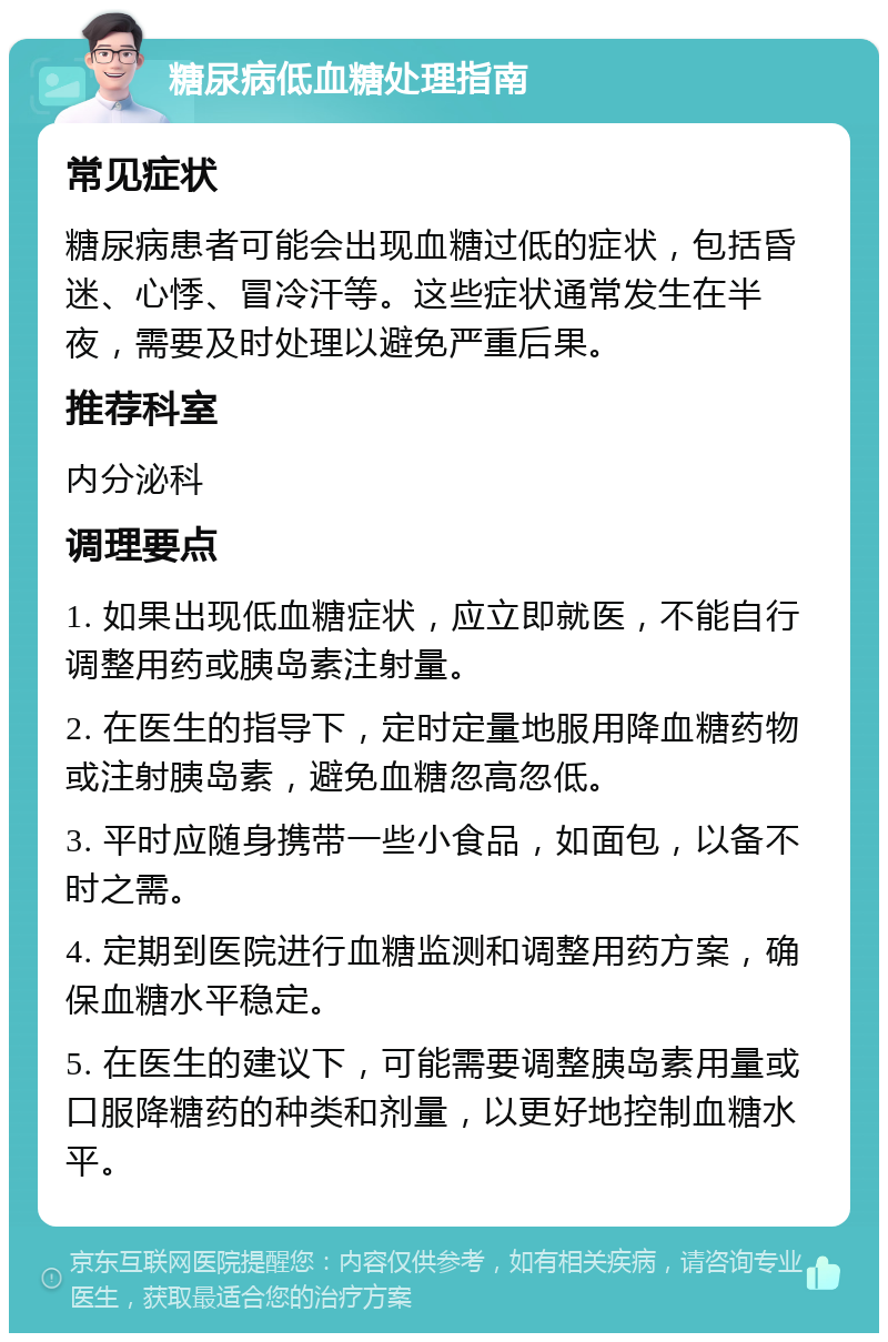 糖尿病低血糖处理指南 常见症状 糖尿病患者可能会出现血糖过低的症状，包括昏迷、心悸、冒冷汗等。这些症状通常发生在半夜，需要及时处理以避免严重后果。 推荐科室 内分泌科 调理要点 1. 如果出现低血糖症状，应立即就医，不能自行调整用药或胰岛素注射量。 2. 在医生的指导下，定时定量地服用降血糖药物或注射胰岛素，避免血糖忽高忽低。 3. 平时应随身携带一些小食品，如面包，以备不时之需。 4. 定期到医院进行血糖监测和调整用药方案，确保血糖水平稳定。 5. 在医生的建议下，可能需要调整胰岛素用量或口服降糖药的种类和剂量，以更好地控制血糖水平。