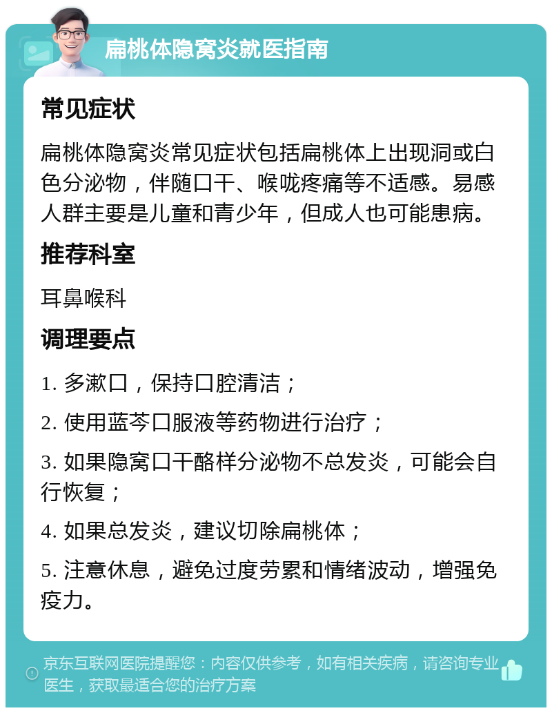 扁桃体隐窝炎就医指南 常见症状 扁桃体隐窝炎常见症状包括扁桃体上出现洞或白色分泌物，伴随口干、喉咙疼痛等不适感。易感人群主要是儿童和青少年，但成人也可能患病。 推荐科室 耳鼻喉科 调理要点 1. 多漱口，保持口腔清洁； 2. 使用蓝芩口服液等药物进行治疗； 3. 如果隐窝口干酪样分泌物不总发炎，可能会自行恢复； 4. 如果总发炎，建议切除扁桃体； 5. 注意休息，避免过度劳累和情绪波动，增强免疫力。