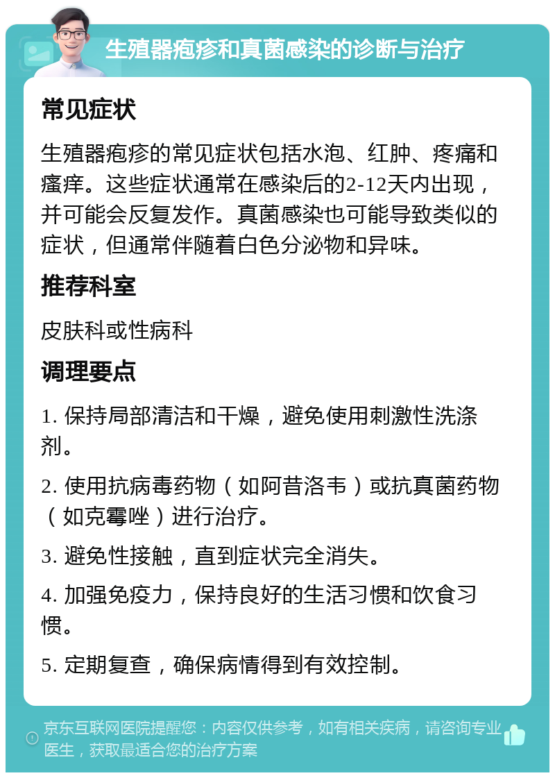 生殖器疱疹和真菌感染的诊断与治疗 常见症状 生殖器疱疹的常见症状包括水泡、红肿、疼痛和瘙痒。这些症状通常在感染后的2-12天内出现，并可能会反复发作。真菌感染也可能导致类似的症状，但通常伴随着白色分泌物和异味。 推荐科室 皮肤科或性病科 调理要点 1. 保持局部清洁和干燥，避免使用刺激性洗涤剂。 2. 使用抗病毒药物（如阿昔洛韦）或抗真菌药物（如克霉唑）进行治疗。 3. 避免性接触，直到症状完全消失。 4. 加强免疫力，保持良好的生活习惯和饮食习惯。 5. 定期复查，确保病情得到有效控制。