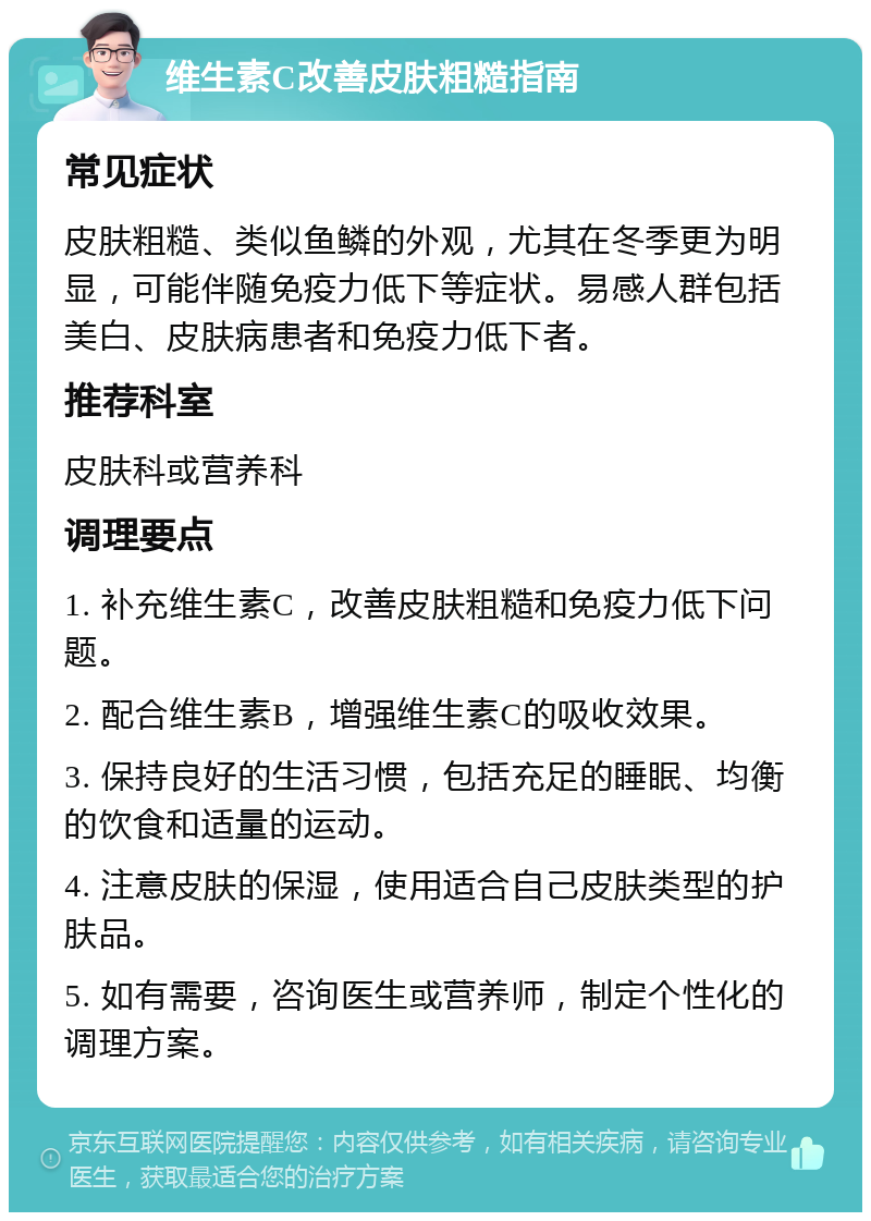 维生素C改善皮肤粗糙指南 常见症状 皮肤粗糙、类似鱼鳞的外观，尤其在冬季更为明显，可能伴随免疫力低下等症状。易感人群包括美白、皮肤病患者和免疫力低下者。 推荐科室 皮肤科或营养科 调理要点 1. 补充维生素C，改善皮肤粗糙和免疫力低下问题。 2. 配合维生素B，增强维生素C的吸收效果。 3. 保持良好的生活习惯，包括充足的睡眠、均衡的饮食和适量的运动。 4. 注意皮肤的保湿，使用适合自己皮肤类型的护肤品。 5. 如有需要，咨询医生或营养师，制定个性化的调理方案。