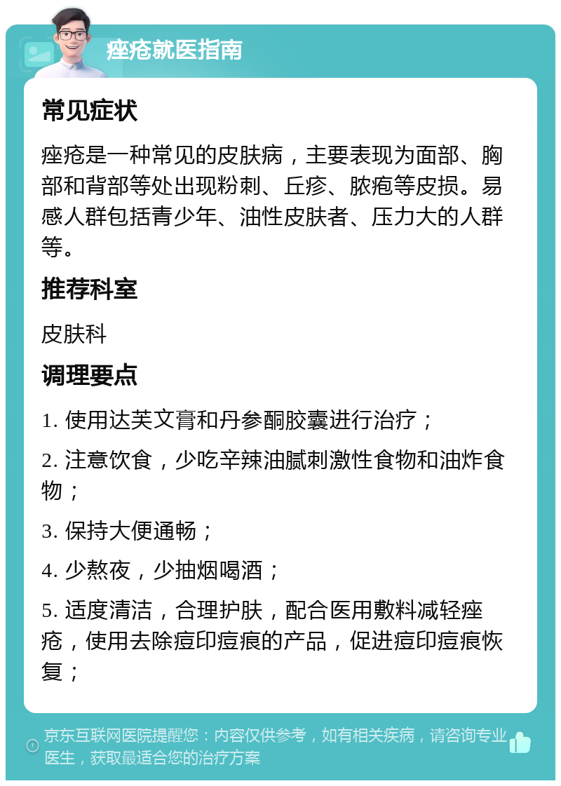 痤疮就医指南 常见症状 痤疮是一种常见的皮肤病，主要表现为面部、胸部和背部等处出现粉刺、丘疹、脓疱等皮损。易感人群包括青少年、油性皮肤者、压力大的人群等。 推荐科室 皮肤科 调理要点 1. 使用达芙文膏和丹参酮胶囊进行治疗； 2. 注意饮食，少吃辛辣油腻刺激性食物和油炸食物； 3. 保持大便通畅； 4. 少熬夜，少抽烟喝酒； 5. 适度清洁，合理护肤，配合医用敷料减轻痤疮，使用去除痘印痘痕的产品，促进痘印痘痕恢复；