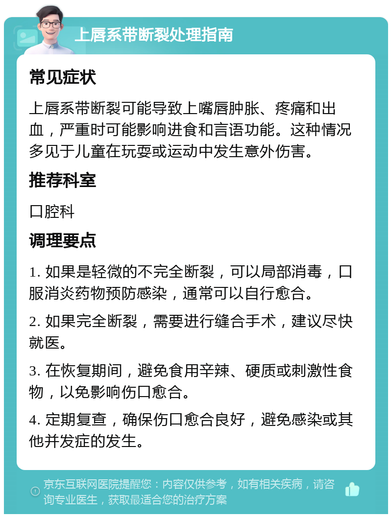 上唇系带断裂处理指南 常见症状 上唇系带断裂可能导致上嘴唇肿胀、疼痛和出血，严重时可能影响进食和言语功能。这种情况多见于儿童在玩耍或运动中发生意外伤害。 推荐科室 口腔科 调理要点 1. 如果是轻微的不完全断裂，可以局部消毒，口服消炎药物预防感染，通常可以自行愈合。 2. 如果完全断裂，需要进行缝合手术，建议尽快就医。 3. 在恢复期间，避免食用辛辣、硬质或刺激性食物，以免影响伤口愈合。 4. 定期复查，确保伤口愈合良好，避免感染或其他并发症的发生。