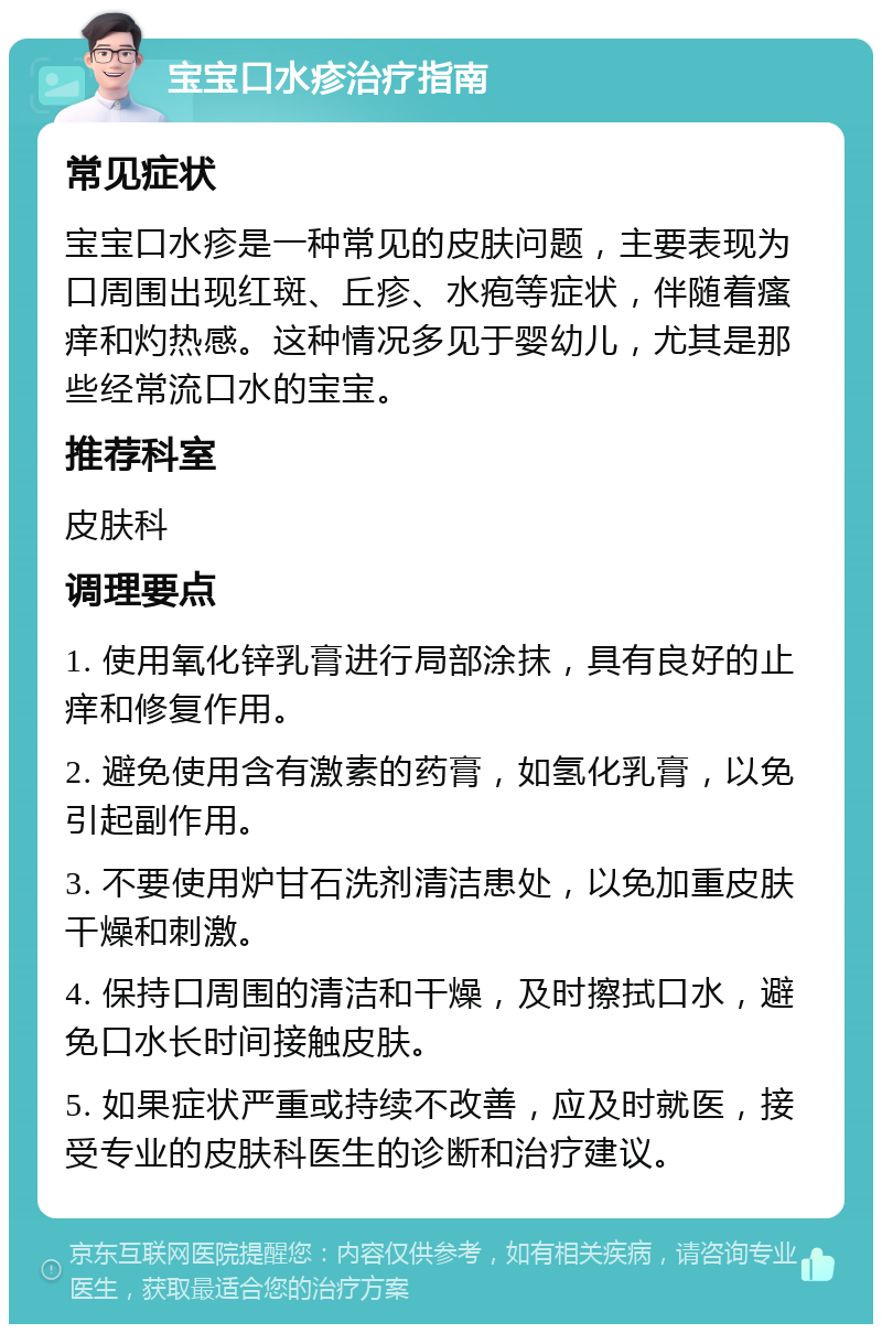 宝宝口水疹治疗指南 常见症状 宝宝口水疹是一种常见的皮肤问题，主要表现为口周围出现红斑、丘疹、水疱等症状，伴随着瘙痒和灼热感。这种情况多见于婴幼儿，尤其是那些经常流口水的宝宝。 推荐科室 皮肤科 调理要点 1. 使用氧化锌乳膏进行局部涂抹，具有良好的止痒和修复作用。 2. 避免使用含有激素的药膏，如氢化乳膏，以免引起副作用。 3. 不要使用炉甘石洗剂清洁患处，以免加重皮肤干燥和刺激。 4. 保持口周围的清洁和干燥，及时擦拭口水，避免口水长时间接触皮肤。 5. 如果症状严重或持续不改善，应及时就医，接受专业的皮肤科医生的诊断和治疗建议。