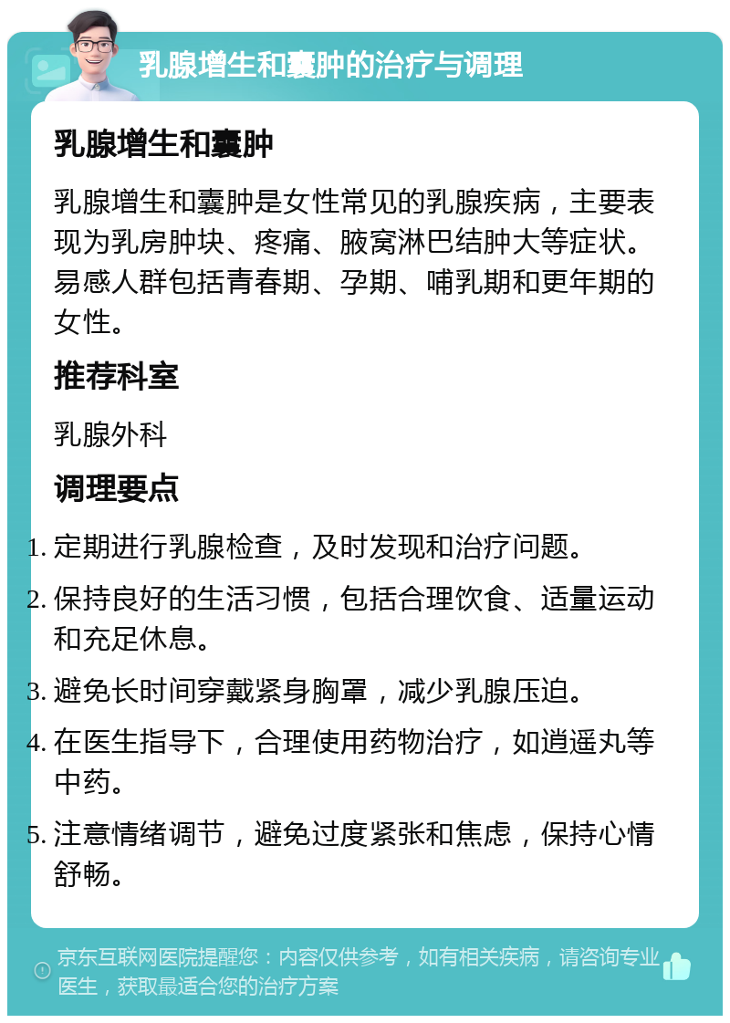 乳腺增生和囊肿的治疗与调理 乳腺增生和囊肿 乳腺增生和囊肿是女性常见的乳腺疾病，主要表现为乳房肿块、疼痛、腋窝淋巴结肿大等症状。易感人群包括青春期、孕期、哺乳期和更年期的女性。 推荐科室 乳腺外科 调理要点 定期进行乳腺检查，及时发现和治疗问题。 保持良好的生活习惯，包括合理饮食、适量运动和充足休息。 避免长时间穿戴紧身胸罩，减少乳腺压迫。 在医生指导下，合理使用药物治疗，如逍遥丸等中药。 注意情绪调节，避免过度紧张和焦虑，保持心情舒畅。