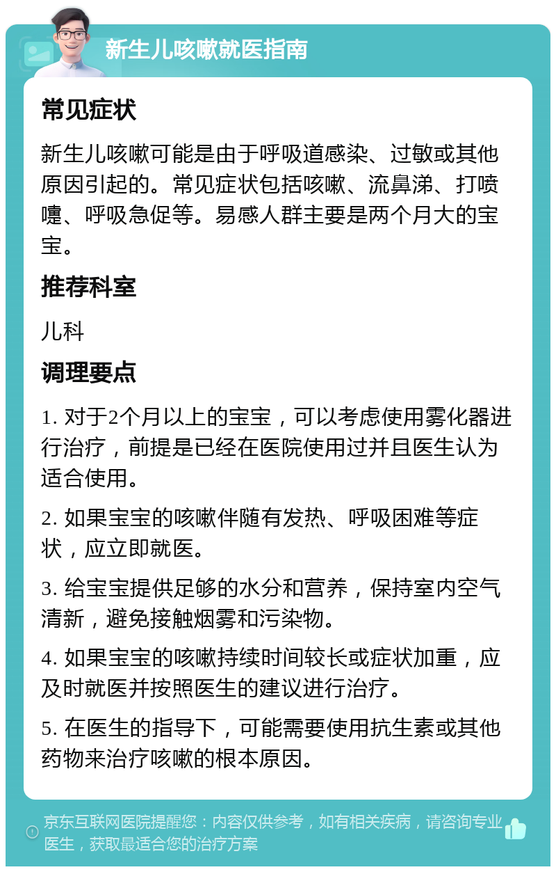 新生儿咳嗽就医指南 常见症状 新生儿咳嗽可能是由于呼吸道感染、过敏或其他原因引起的。常见症状包括咳嗽、流鼻涕、打喷嚏、呼吸急促等。易感人群主要是两个月大的宝宝。 推荐科室 儿科 调理要点 1. 对于2个月以上的宝宝，可以考虑使用雾化器进行治疗，前提是已经在医院使用过并且医生认为适合使用。 2. 如果宝宝的咳嗽伴随有发热、呼吸困难等症状，应立即就医。 3. 给宝宝提供足够的水分和营养，保持室内空气清新，避免接触烟雾和污染物。 4. 如果宝宝的咳嗽持续时间较长或症状加重，应及时就医并按照医生的建议进行治疗。 5. 在医生的指导下，可能需要使用抗生素或其他药物来治疗咳嗽的根本原因。