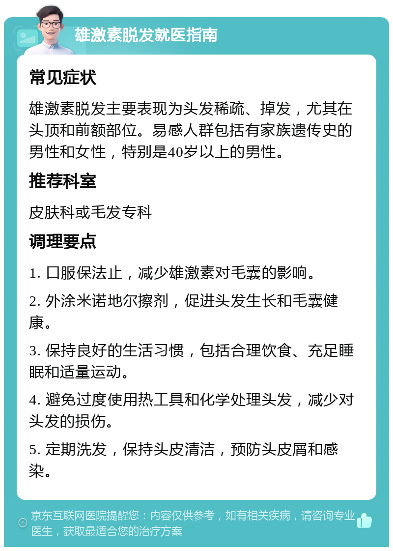 雄激素脱发就医指南 常见症状 雄激素脱发主要表现为头发稀疏、掉发，尤其在头顶和前额部位。易感人群包括有家族遗传史的男性和女性，特别是40岁以上的男性。 推荐科室 皮肤科或毛发专科 调理要点 1. 口服保法止，减少雄激素对毛囊的影响。 2. 外涂米诺地尔擦剂，促进头发生长和毛囊健康。 3. 保持良好的生活习惯，包括合理饮食、充足睡眠和适量运动。 4. 避免过度使用热工具和化学处理头发，减少对头发的损伤。 5. 定期洗发，保持头皮清洁，预防头皮屑和感染。