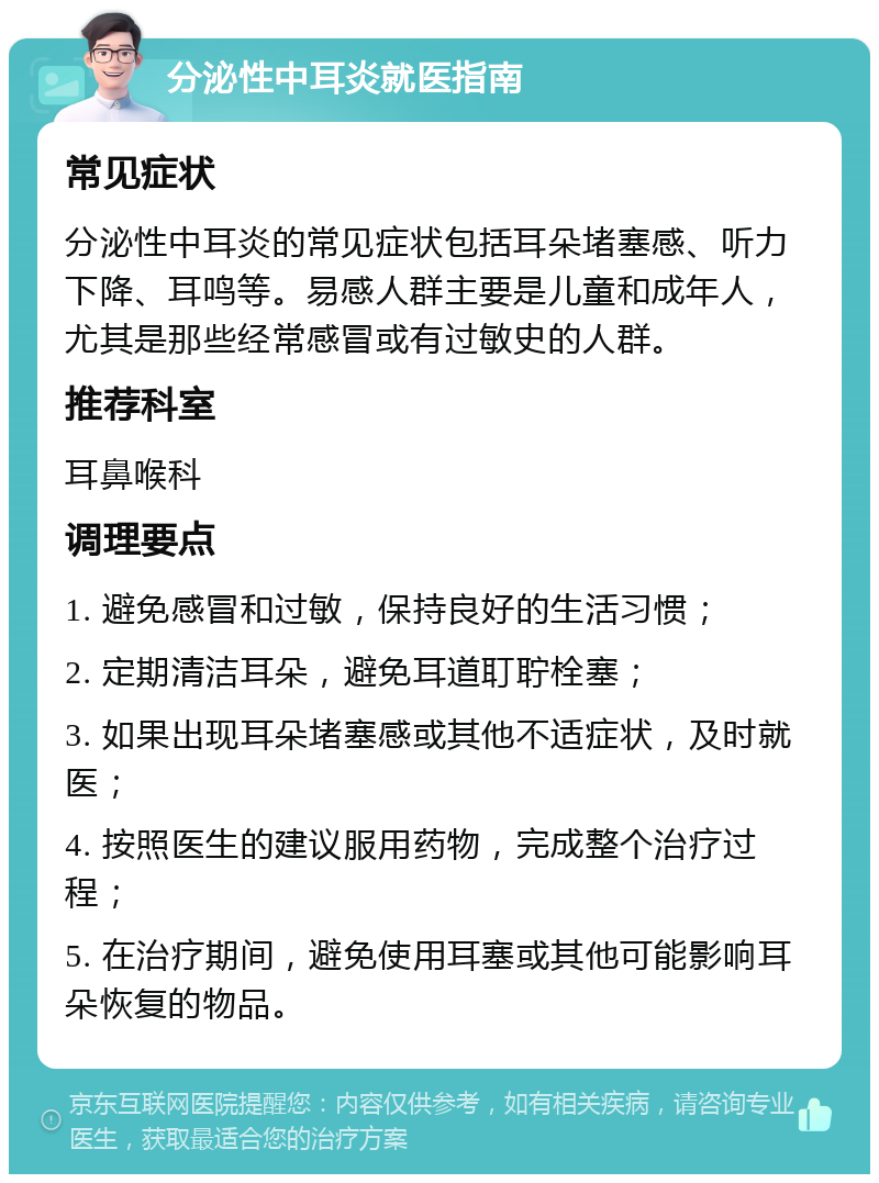 分泌性中耳炎就医指南 常见症状 分泌性中耳炎的常见症状包括耳朵堵塞感、听力下降、耳鸣等。易感人群主要是儿童和成年人，尤其是那些经常感冒或有过敏史的人群。 推荐科室 耳鼻喉科 调理要点 1. 避免感冒和过敏，保持良好的生活习惯； 2. 定期清洁耳朵，避免耳道耵聍栓塞； 3. 如果出现耳朵堵塞感或其他不适症状，及时就医； 4. 按照医生的建议服用药物，完成整个治疗过程； 5. 在治疗期间，避免使用耳塞或其他可能影响耳朵恢复的物品。