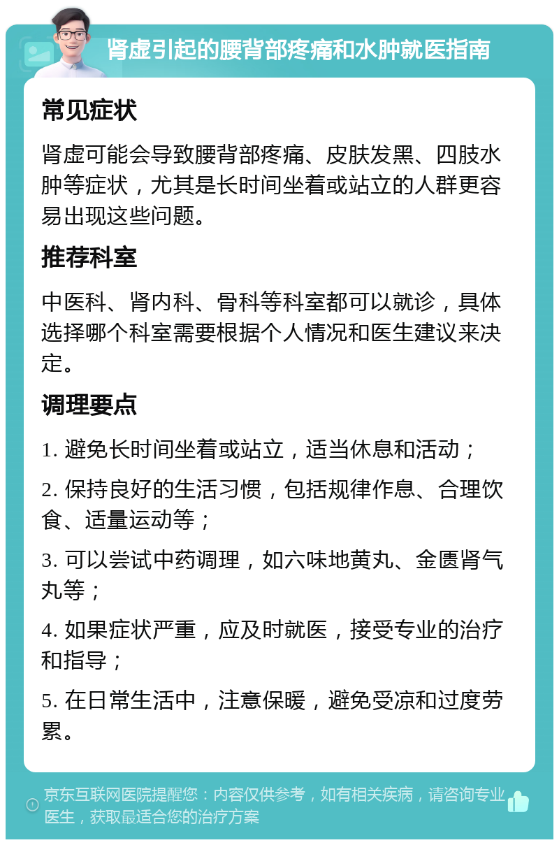 肾虚引起的腰背部疼痛和水肿就医指南 常见症状 肾虚可能会导致腰背部疼痛、皮肤发黑、四肢水肿等症状，尤其是长时间坐着或站立的人群更容易出现这些问题。 推荐科室 中医科、肾内科、骨科等科室都可以就诊，具体选择哪个科室需要根据个人情况和医生建议来决定。 调理要点 1. 避免长时间坐着或站立，适当休息和活动； 2. 保持良好的生活习惯，包括规律作息、合理饮食、适量运动等； 3. 可以尝试中药调理，如六味地黄丸、金匮肾气丸等； 4. 如果症状严重，应及时就医，接受专业的治疗和指导； 5. 在日常生活中，注意保暖，避免受凉和过度劳累。