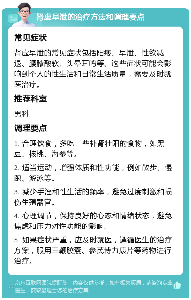 肾虚早泄的治疗方法和调理要点 常见症状 肾虚早泄的常见症状包括阳痿、早泄、性欲减退、腰膝酸软、头晕耳鸣等。这些症状可能会影响到个人的性生活和日常生活质量，需要及时就医治疗。 推荐科室 男科 调理要点 1. 合理饮食，多吃一些补肾壮阳的食物，如黑豆、核桃、海参等。 2. 适当运动，增强体质和性功能，例如散步、慢跑、游泳等。 3. 减少手淫和性生活的频率，避免过度刺激和损伤生殖器官。 4. 心理调节，保持良好的心态和情绪状态，避免焦虑和压力对性功能的影响。 5. 如果症状严重，应及时就医，遵循医生的治疗方案，服用三鞭胶囊、参芪博力康片等药物进行治疗。