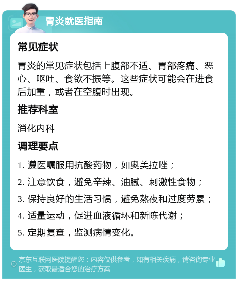 胃炎就医指南 常见症状 胃炎的常见症状包括上腹部不适、胃部疼痛、恶心、呕吐、食欲不振等。这些症状可能会在进食后加重，或者在空腹时出现。 推荐科室 消化内科 调理要点 1. 遵医嘱服用抗酸药物，如奥美拉唑； 2. 注意饮食，避免辛辣、油腻、刺激性食物； 3. 保持良好的生活习惯，避免熬夜和过度劳累； 4. 适量运动，促进血液循环和新陈代谢； 5. 定期复查，监测病情变化。