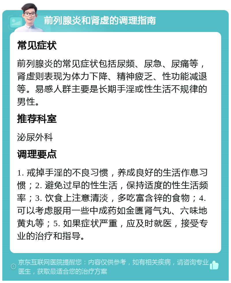 前列腺炎和肾虚的调理指南 常见症状 前列腺炎的常见症状包括尿频、尿急、尿痛等，肾虚则表现为体力下降、精神疲乏、性功能减退等。易感人群主要是长期手淫或性生活不规律的男性。 推荐科室 泌尿外科 调理要点 1. 戒掉手淫的不良习惯，养成良好的生活作息习惯；2. 避免过早的性生活，保持适度的性生活频率；3. 饮食上注意清淡，多吃富含锌的食物；4. 可以考虑服用一些中成药如金匮肾气丸、六味地黄丸等；5. 如果症状严重，应及时就医，接受专业的治疗和指导。