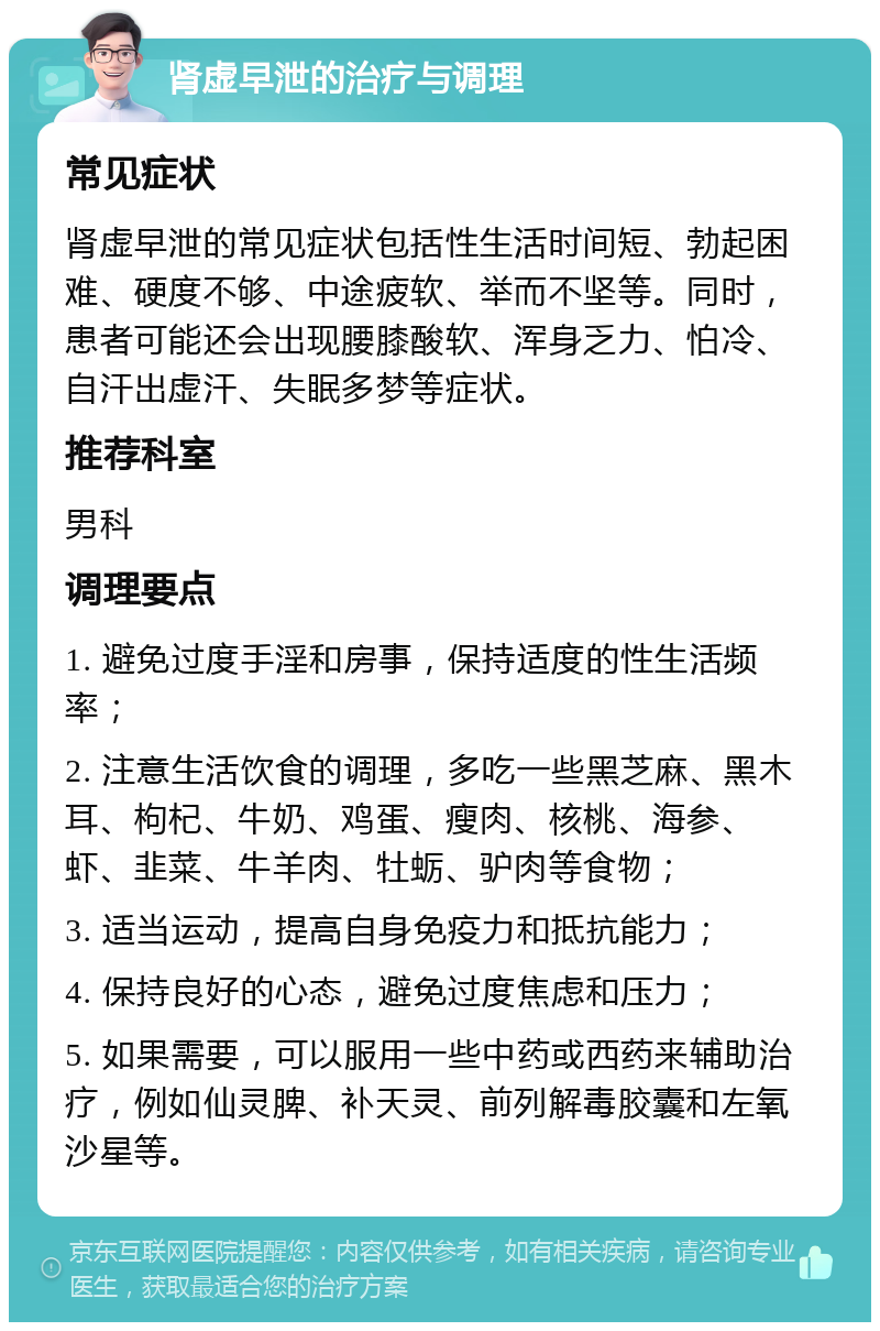 肾虚早泄的治疗与调理 常见症状 肾虚早泄的常见症状包括性生活时间短、勃起困难、硬度不够、中途疲软、举而不坚等。同时，患者可能还会出现腰膝酸软、浑身乏力、怕冷、自汗出虚汗、失眠多梦等症状。 推荐科室 男科 调理要点 1. 避免过度手淫和房事，保持适度的性生活频率； 2. 注意生活饮食的调理，多吃一些黑芝麻、黑木耳、枸杞、牛奶、鸡蛋、瘦肉、核桃、海参、虾、韭菜、牛羊肉、牡蛎、驴肉等食物； 3. 适当运动，提高自身免疫力和抵抗能力； 4. 保持良好的心态，避免过度焦虑和压力； 5. 如果需要，可以服用一些中药或西药来辅助治疗，例如仙灵脾、补天灵、前列解毒胶囊和左氧沙星等。