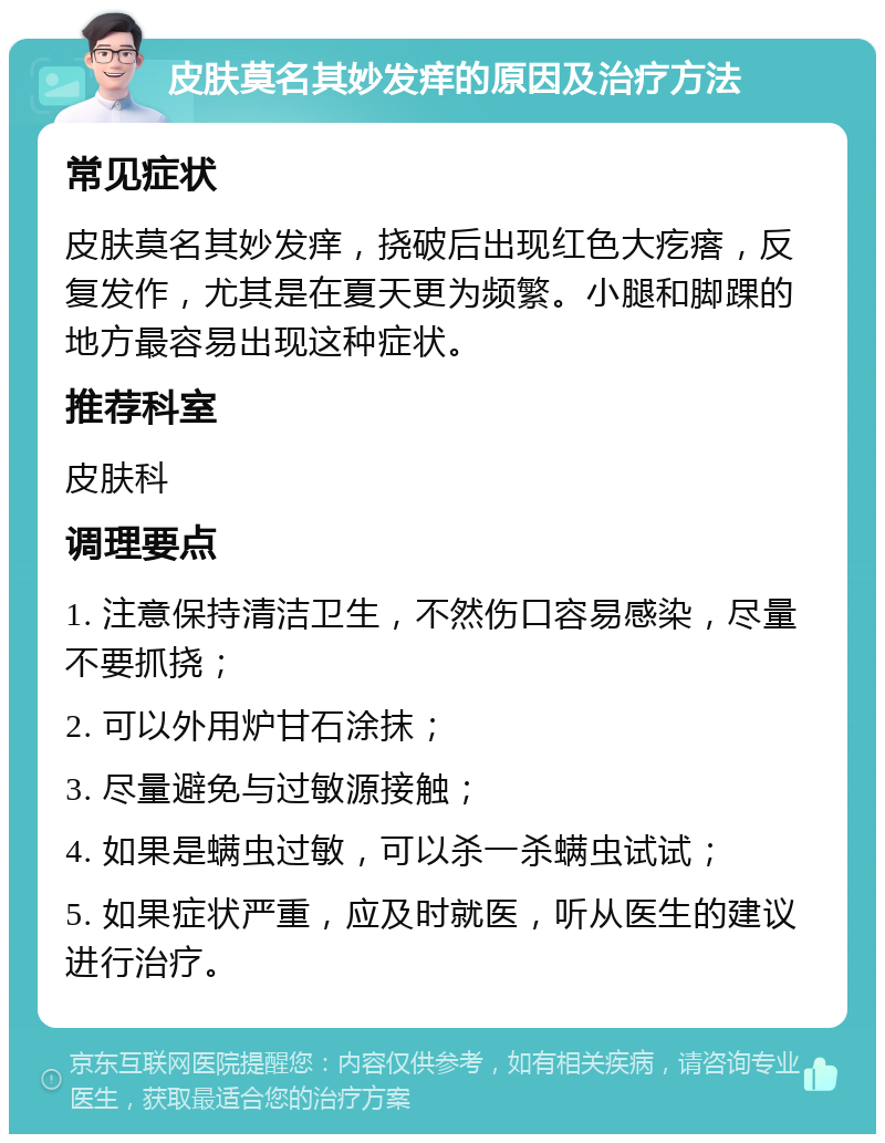 皮肤莫名其妙发痒的原因及治疗方法 常见症状 皮肤莫名其妙发痒，挠破后出现红色大疙瘩，反复发作，尤其是在夏天更为频繁。小腿和脚踝的地方最容易出现这种症状。 推荐科室 皮肤科 调理要点 1. 注意保持清洁卫生，不然伤口容易感染，尽量不要抓挠； 2. 可以外用炉甘石涂抹； 3. 尽量避免与过敏源接触； 4. 如果是螨虫过敏，可以杀一杀螨虫试试； 5. 如果症状严重，应及时就医，听从医生的建议进行治疗。