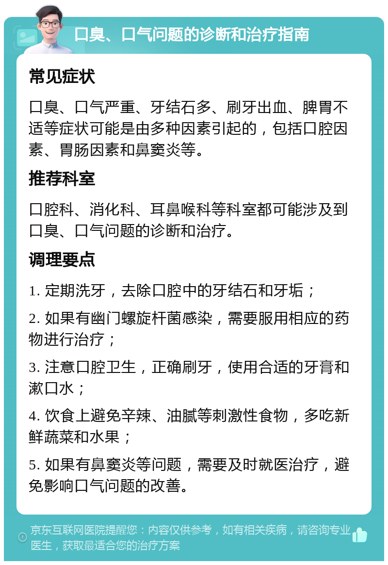 口臭、口气问题的诊断和治疗指南 常见症状 口臭、口气严重、牙结石多、刷牙出血、脾胃不适等症状可能是由多种因素引起的，包括口腔因素、胃肠因素和鼻窦炎等。 推荐科室 口腔科、消化科、耳鼻喉科等科室都可能涉及到口臭、口气问题的诊断和治疗。 调理要点 1. 定期洗牙，去除口腔中的牙结石和牙垢； 2. 如果有幽门螺旋杆菌感染，需要服用相应的药物进行治疗； 3. 注意口腔卫生，正确刷牙，使用合适的牙膏和漱口水； 4. 饮食上避免辛辣、油腻等刺激性食物，多吃新鲜蔬菜和水果； 5. 如果有鼻窦炎等问题，需要及时就医治疗，避免影响口气问题的改善。