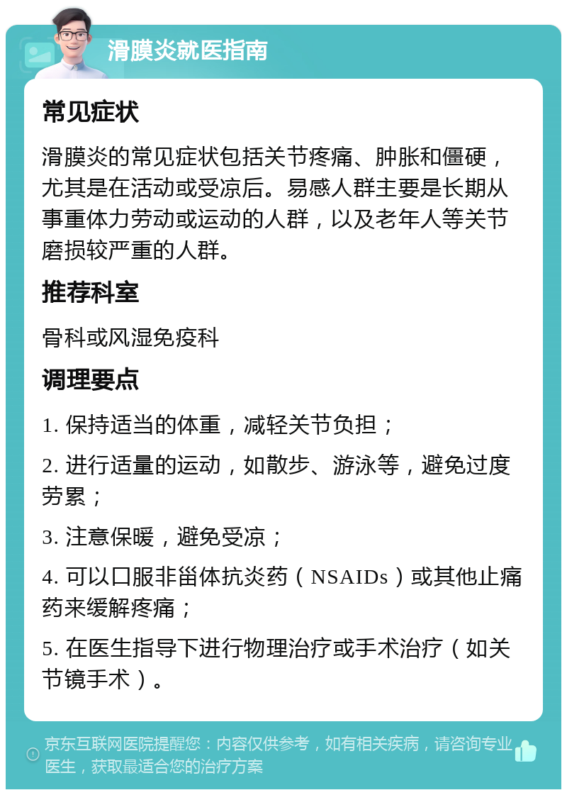 滑膜炎就医指南 常见症状 滑膜炎的常见症状包括关节疼痛、肿胀和僵硬，尤其是在活动或受凉后。易感人群主要是长期从事重体力劳动或运动的人群，以及老年人等关节磨损较严重的人群。 推荐科室 骨科或风湿免疫科 调理要点 1. 保持适当的体重，减轻关节负担； 2. 进行适量的运动，如散步、游泳等，避免过度劳累； 3. 注意保暖，避免受凉； 4. 可以口服非甾体抗炎药（NSAIDs）或其他止痛药来缓解疼痛； 5. 在医生指导下进行物理治疗或手术治疗（如关节镜手术）。