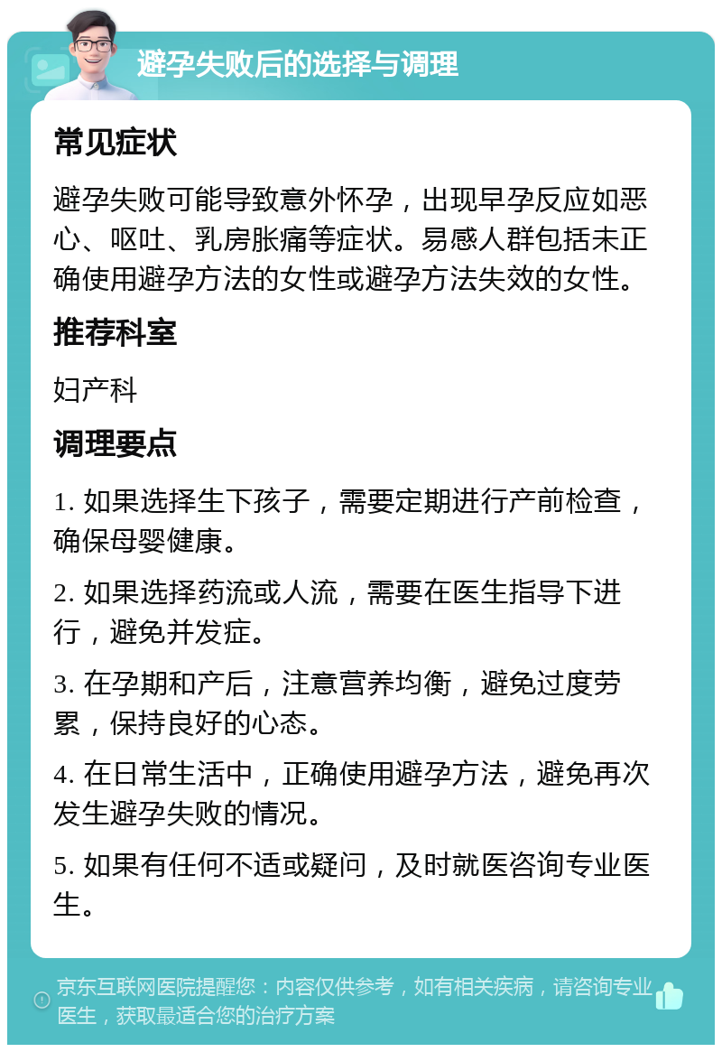 避孕失败后的选择与调理 常见症状 避孕失败可能导致意外怀孕，出现早孕反应如恶心、呕吐、乳房胀痛等症状。易感人群包括未正确使用避孕方法的女性或避孕方法失效的女性。 推荐科室 妇产科 调理要点 1. 如果选择生下孩子，需要定期进行产前检查，确保母婴健康。 2. 如果选择药流或人流，需要在医生指导下进行，避免并发症。 3. 在孕期和产后，注意营养均衡，避免过度劳累，保持良好的心态。 4. 在日常生活中，正确使用避孕方法，避免再次发生避孕失败的情况。 5. 如果有任何不适或疑问，及时就医咨询专业医生。