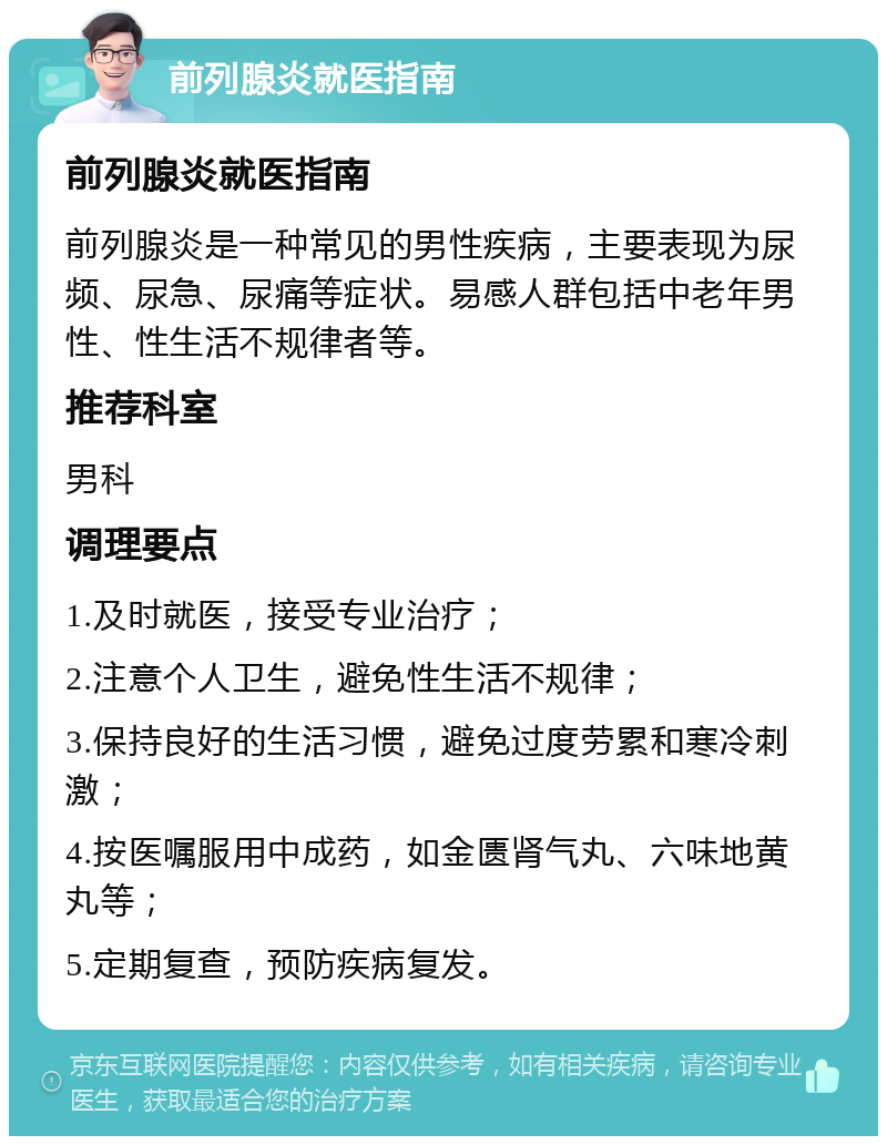 前列腺炎就医指南 前列腺炎就医指南 前列腺炎是一种常见的男性疾病，主要表现为尿频、尿急、尿痛等症状。易感人群包括中老年男性、性生活不规律者等。 推荐科室 男科 调理要点 1.及时就医，接受专业治疗； 2.注意个人卫生，避免性生活不规律； 3.保持良好的生活习惯，避免过度劳累和寒冷刺激； 4.按医嘱服用中成药，如金匮肾气丸、六味地黄丸等； 5.定期复查，预防疾病复发。