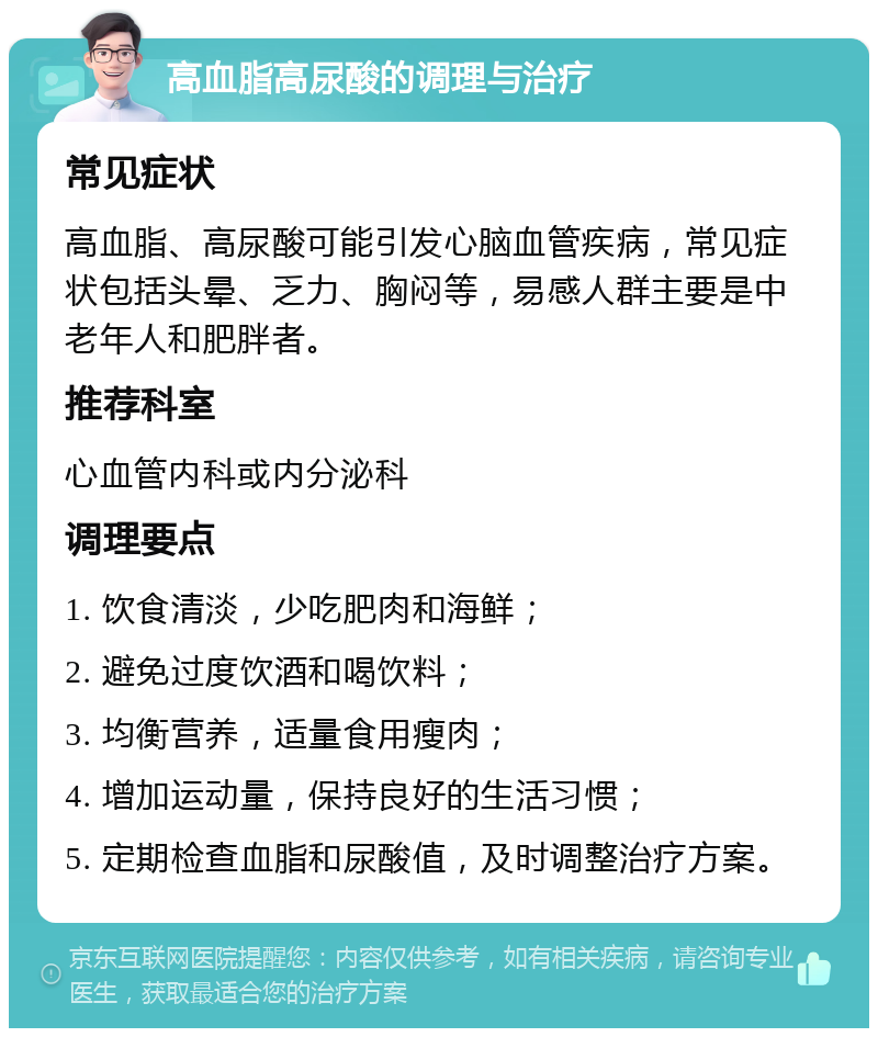 高血脂高尿酸的调理与治疗 常见症状 高血脂、高尿酸可能引发心脑血管疾病，常见症状包括头晕、乏力、胸闷等，易感人群主要是中老年人和肥胖者。 推荐科室 心血管内科或内分泌科 调理要点 1. 饮食清淡，少吃肥肉和海鲜； 2. 避免过度饮酒和喝饮料； 3. 均衡营养，适量食用瘦肉； 4. 增加运动量，保持良好的生活习惯； 5. 定期检查血脂和尿酸值，及时调整治疗方案。