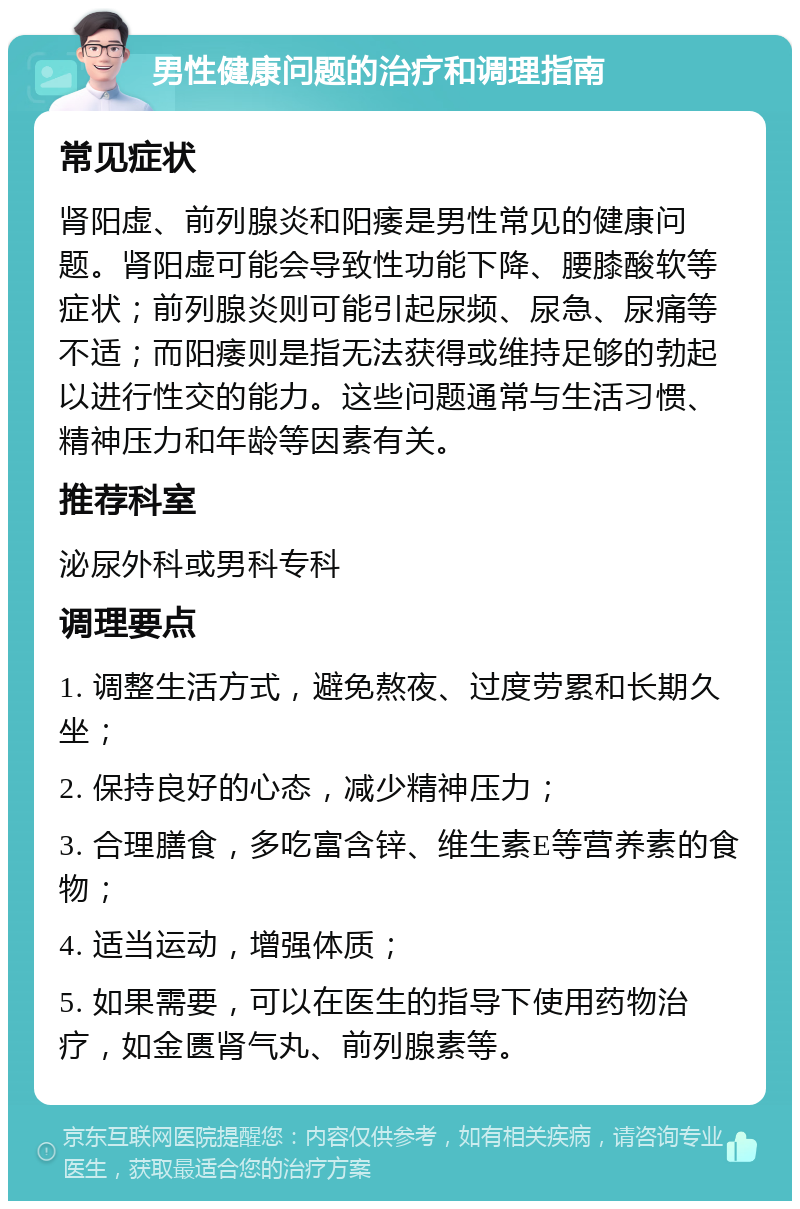 男性健康问题的治疗和调理指南 常见症状 肾阳虚、前列腺炎和阳痿是男性常见的健康问题。肾阳虚可能会导致性功能下降、腰膝酸软等症状；前列腺炎则可能引起尿频、尿急、尿痛等不适；而阳痿则是指无法获得或维持足够的勃起以进行性交的能力。这些问题通常与生活习惯、精神压力和年龄等因素有关。 推荐科室 泌尿外科或男科专科 调理要点 1. 调整生活方式，避免熬夜、过度劳累和长期久坐； 2. 保持良好的心态，减少精神压力； 3. 合理膳食，多吃富含锌、维生素E等营养素的食物； 4. 适当运动，增强体质； 5. 如果需要，可以在医生的指导下使用药物治疗，如金匮肾气丸、前列腺素等。