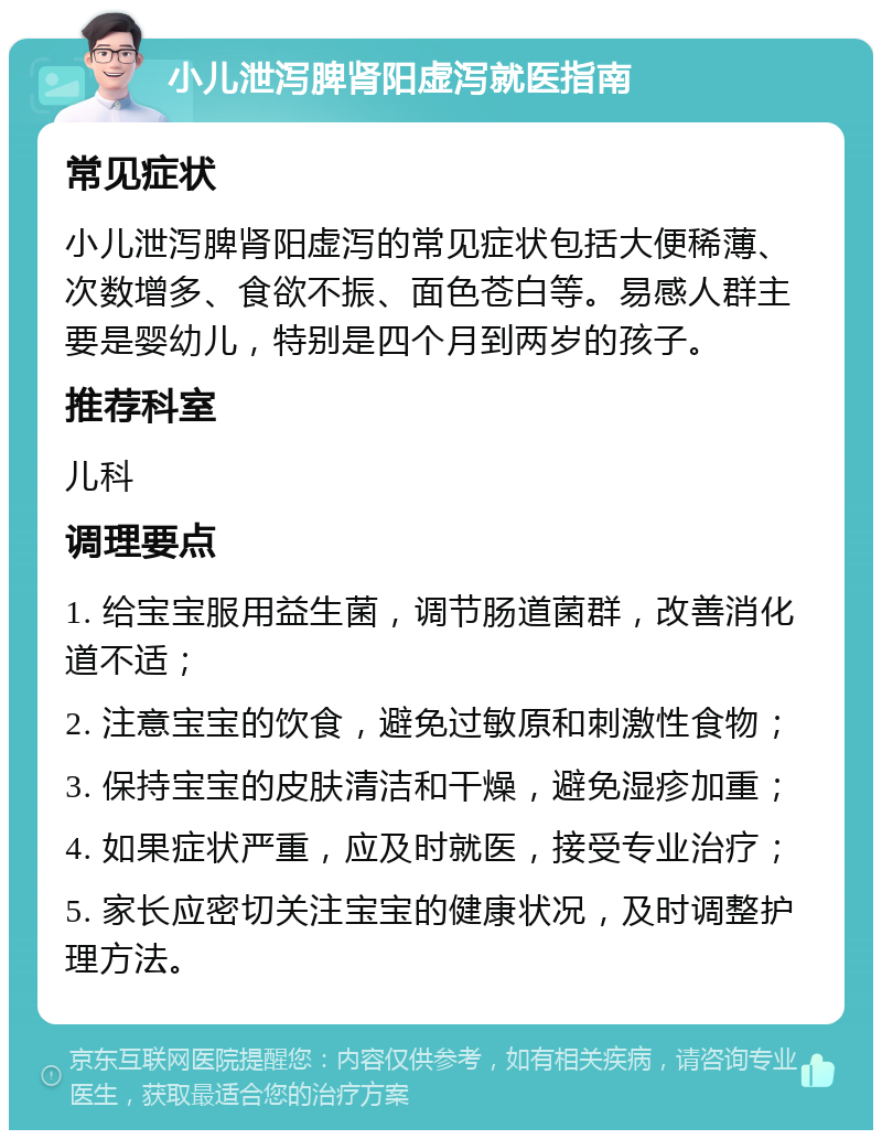 小儿泄泻脾肾阳虚泻就医指南 常见症状 小儿泄泻脾肾阳虚泻的常见症状包括大便稀薄、次数增多、食欲不振、面色苍白等。易感人群主要是婴幼儿，特别是四个月到两岁的孩子。 推荐科室 儿科 调理要点 1. 给宝宝服用益生菌，调节肠道菌群，改善消化道不适； 2. 注意宝宝的饮食，避免过敏原和刺激性食物； 3. 保持宝宝的皮肤清洁和干燥，避免湿疹加重； 4. 如果症状严重，应及时就医，接受专业治疗； 5. 家长应密切关注宝宝的健康状况，及时调整护理方法。