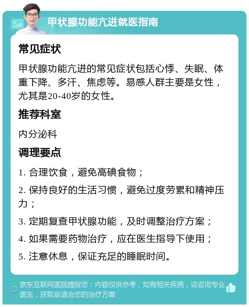 甲状腺功能亢进就医指南 常见症状 甲状腺功能亢进的常见症状包括心悸、失眠、体重下降、多汗、焦虑等。易感人群主要是女性，尤其是20-40岁的女性。 推荐科室 内分泌科 调理要点 1. 合理饮食，避免高碘食物； 2. 保持良好的生活习惯，避免过度劳累和精神压力； 3. 定期复查甲状腺功能，及时调整治疗方案； 4. 如果需要药物治疗，应在医生指导下使用； 5. 注意休息，保证充足的睡眠时间。