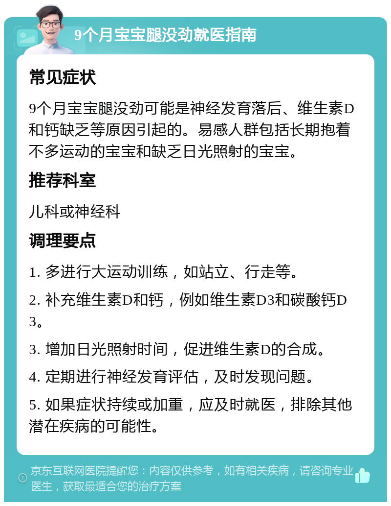 9个月宝宝腿没劲就医指南 常见症状 9个月宝宝腿没劲可能是神经发育落后、维生素D和钙缺乏等原因引起的。易感人群包括长期抱着不多运动的宝宝和缺乏日光照射的宝宝。 推荐科室 儿科或神经科 调理要点 1. 多进行大运动训练，如站立、行走等。 2. 补充维生素D和钙，例如维生素D3和碳酸钙D3。 3. 增加日光照射时间，促进维生素D的合成。 4. 定期进行神经发育评估，及时发现问题。 5. 如果症状持续或加重，应及时就医，排除其他潜在疾病的可能性。