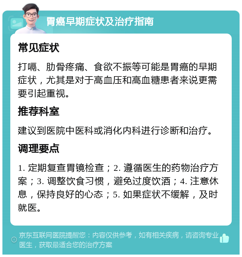 胃癌早期症状及治疗指南 常见症状 打嗝、肋骨疼痛、食欲不振等可能是胃癌的早期症状，尤其是对于高血压和高血糖患者来说更需要引起重视。 推荐科室 建议到医院中医科或消化内科进行诊断和治疗。 调理要点 1. 定期复查胃镜检查；2. 遵循医生的药物治疗方案；3. 调整饮食习惯，避免过度饮酒；4. 注意休息，保持良好的心态；5. 如果症状不缓解，及时就医。