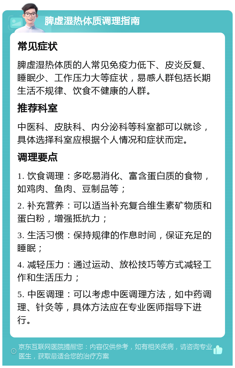 脾虚湿热体质调理指南 常见症状 脾虚湿热体质的人常见免疫力低下、皮炎反复、睡眠少、工作压力大等症状，易感人群包括长期生活不规律、饮食不健康的人群。 推荐科室 中医科、皮肤科、内分泌科等科室都可以就诊，具体选择科室应根据个人情况和症状而定。 调理要点 1. 饮食调理：多吃易消化、富含蛋白质的食物，如鸡肉、鱼肉、豆制品等； 2. 补充营养：可以适当补充复合维生素矿物质和蛋白粉，增强抵抗力； 3. 生活习惯：保持规律的作息时间，保证充足的睡眠； 4. 减轻压力：通过运动、放松技巧等方式减轻工作和生活压力； 5. 中医调理：可以考虑中医调理方法，如中药调理、针灸等，具体方法应在专业医师指导下进行。