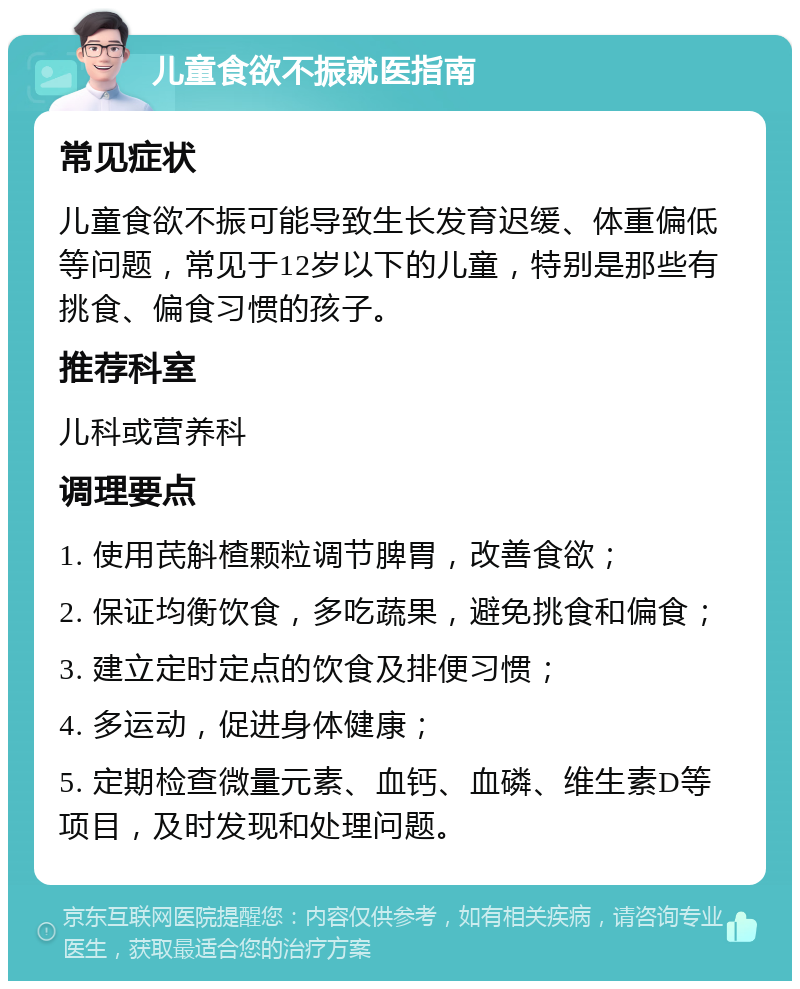 儿童食欲不振就医指南 常见症状 儿童食欲不振可能导致生长发育迟缓、体重偏低等问题，常见于12岁以下的儿童，特别是那些有挑食、偏食习惯的孩子。 推荐科室 儿科或营养科 调理要点 1. 使用芪斛楂颗粒调节脾胃，改善食欲； 2. 保证均衡饮食，多吃蔬果，避免挑食和偏食； 3. 建立定时定点的饮食及排便习惯； 4. 多运动，促进身体健康； 5. 定期检查微量元素、血钙、血磷、维生素D等项目，及时发现和处理问题。