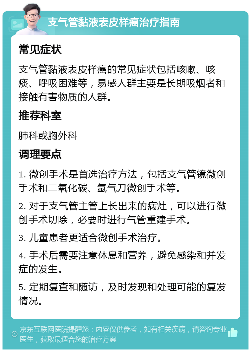 支气管黏液表皮样癌治疗指南 常见症状 支气管黏液表皮样癌的常见症状包括咳嗽、咳痰、呼吸困难等，易感人群主要是长期吸烟者和接触有害物质的人群。 推荐科室 肺科或胸外科 调理要点 1. 微创手术是首选治疗方法，包括支气管镜微创手术和二氧化碳、氩气刀微创手术等。 2. 对于支气管主管上长出来的病灶，可以进行微创手术切除，必要时进行气管重建手术。 3. 儿童患者更适合微创手术治疗。 4. 手术后需要注意休息和营养，避免感染和并发症的发生。 5. 定期复查和随访，及时发现和处理可能的复发情况。