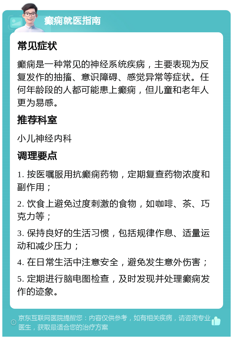 癫痫就医指南 常见症状 癫痫是一种常见的神经系统疾病，主要表现为反复发作的抽搐、意识障碍、感觉异常等症状。任何年龄段的人都可能患上癫痫，但儿童和老年人更为易感。 推荐科室 小儿神经内科 调理要点 1. 按医嘱服用抗癫痫药物，定期复查药物浓度和副作用； 2. 饮食上避免过度刺激的食物，如咖啡、茶、巧克力等； 3. 保持良好的生活习惯，包括规律作息、适量运动和减少压力； 4. 在日常生活中注意安全，避免发生意外伤害； 5. 定期进行脑电图检查，及时发现并处理癫痫发作的迹象。