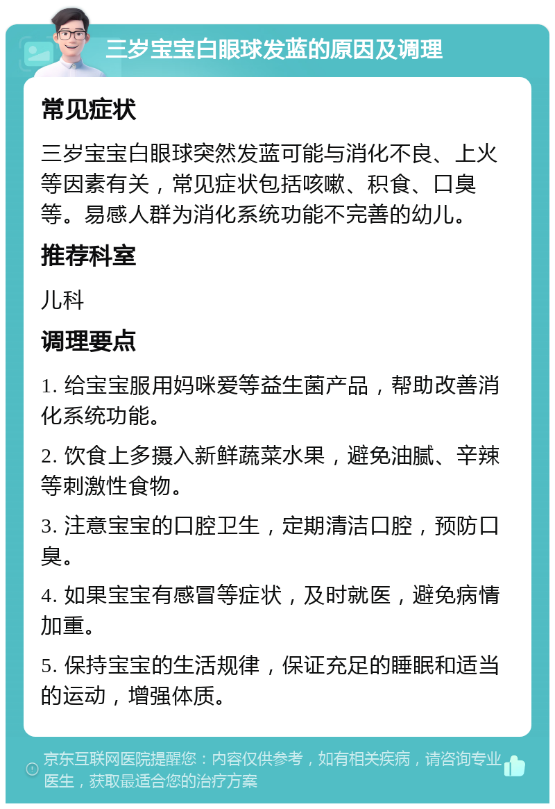 三岁宝宝白眼球发蓝的原因及调理 常见症状 三岁宝宝白眼球突然发蓝可能与消化不良、上火等因素有关，常见症状包括咳嗽、积食、口臭等。易感人群为消化系统功能不完善的幼儿。 推荐科室 儿科 调理要点 1. 给宝宝服用妈咪爱等益生菌产品，帮助改善消化系统功能。 2. 饮食上多摄入新鲜蔬菜水果，避免油腻、辛辣等刺激性食物。 3. 注意宝宝的口腔卫生，定期清洁口腔，预防口臭。 4. 如果宝宝有感冒等症状，及时就医，避免病情加重。 5. 保持宝宝的生活规律，保证充足的睡眠和适当的运动，增强体质。