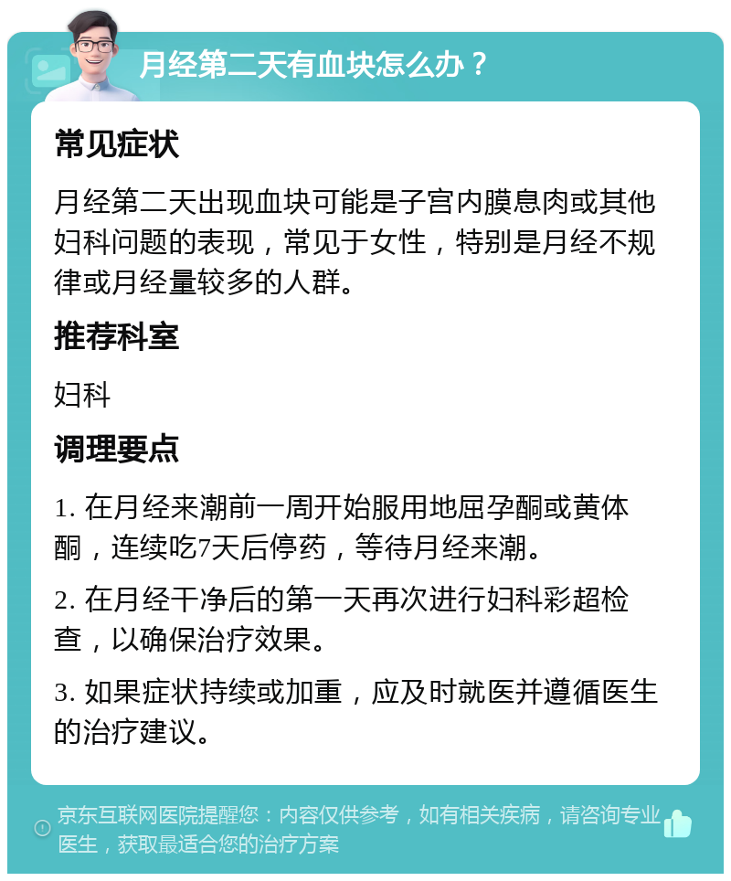 月经第二天有血块怎么办？ 常见症状 月经第二天出现血块可能是子宫内膜息肉或其他妇科问题的表现，常见于女性，特别是月经不规律或月经量较多的人群。 推荐科室 妇科 调理要点 1. 在月经来潮前一周开始服用地屈孕酮或黄体酮，连续吃7天后停药，等待月经来潮。 2. 在月经干净后的第一天再次进行妇科彩超检查，以确保治疗效果。 3. 如果症状持续或加重，应及时就医并遵循医生的治疗建议。