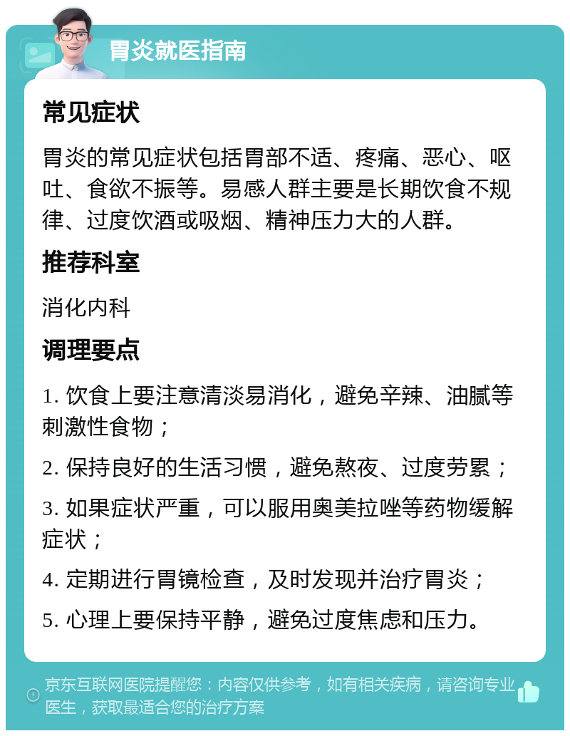 胃炎就医指南 常见症状 胃炎的常见症状包括胃部不适、疼痛、恶心、呕吐、食欲不振等。易感人群主要是长期饮食不规律、过度饮酒或吸烟、精神压力大的人群。 推荐科室 消化内科 调理要点 1. 饮食上要注意清淡易消化，避免辛辣、油腻等刺激性食物； 2. 保持良好的生活习惯，避免熬夜、过度劳累； 3. 如果症状严重，可以服用奥美拉唑等药物缓解症状； 4. 定期进行胃镜检查，及时发现并治疗胃炎； 5. 心理上要保持平静，避免过度焦虑和压力。