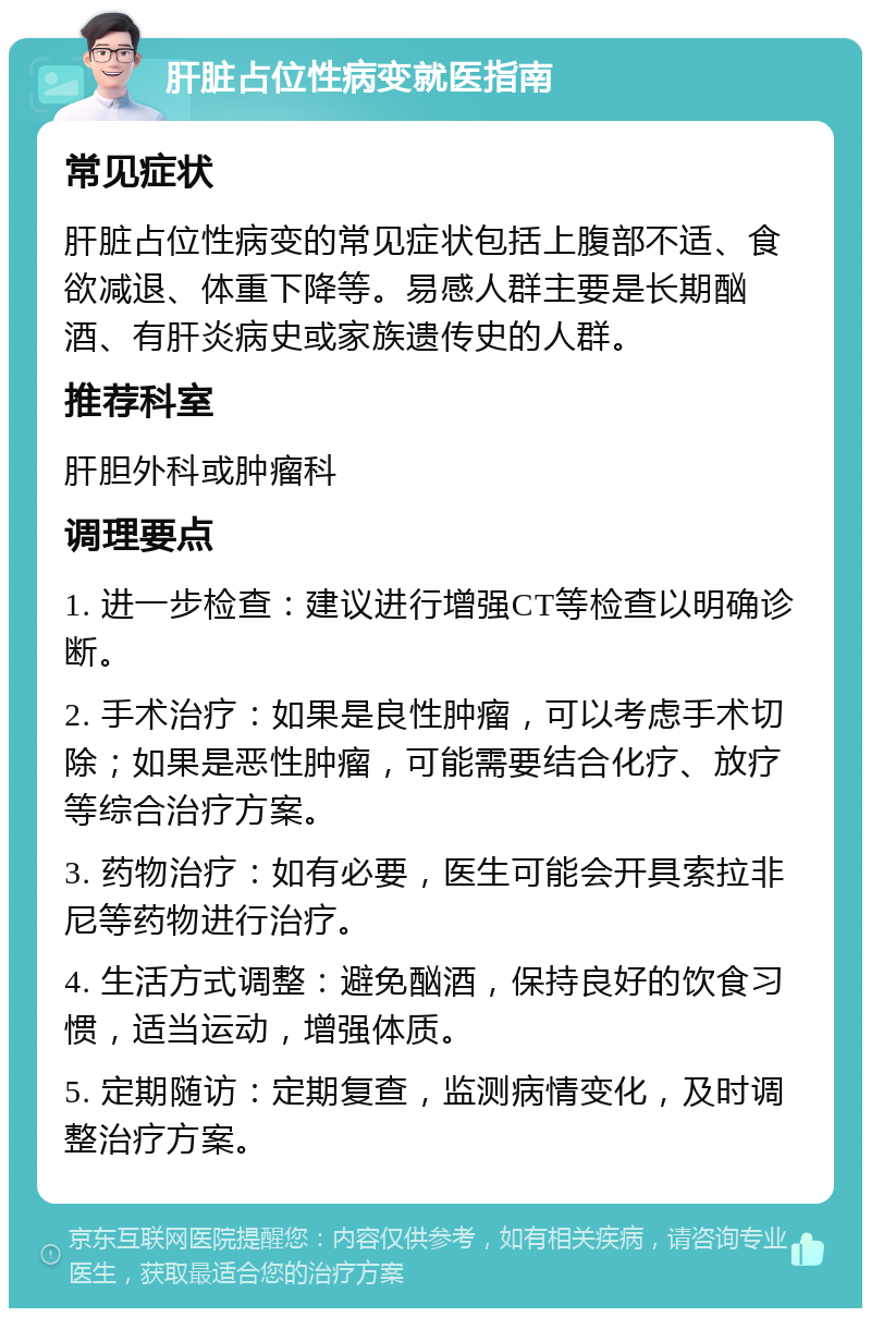 肝脏占位性病变就医指南 常见症状 肝脏占位性病变的常见症状包括上腹部不适、食欲减退、体重下降等。易感人群主要是长期酗酒、有肝炎病史或家族遗传史的人群。 推荐科室 肝胆外科或肿瘤科 调理要点 1. 进一步检查：建议进行增强CT等检查以明确诊断。 2. 手术治疗：如果是良性肿瘤，可以考虑手术切除；如果是恶性肿瘤，可能需要结合化疗、放疗等综合治疗方案。 3. 药物治疗：如有必要，医生可能会开具索拉非尼等药物进行治疗。 4. 生活方式调整：避免酗酒，保持良好的饮食习惯，适当运动，增强体质。 5. 定期随访：定期复查，监测病情变化，及时调整治疗方案。