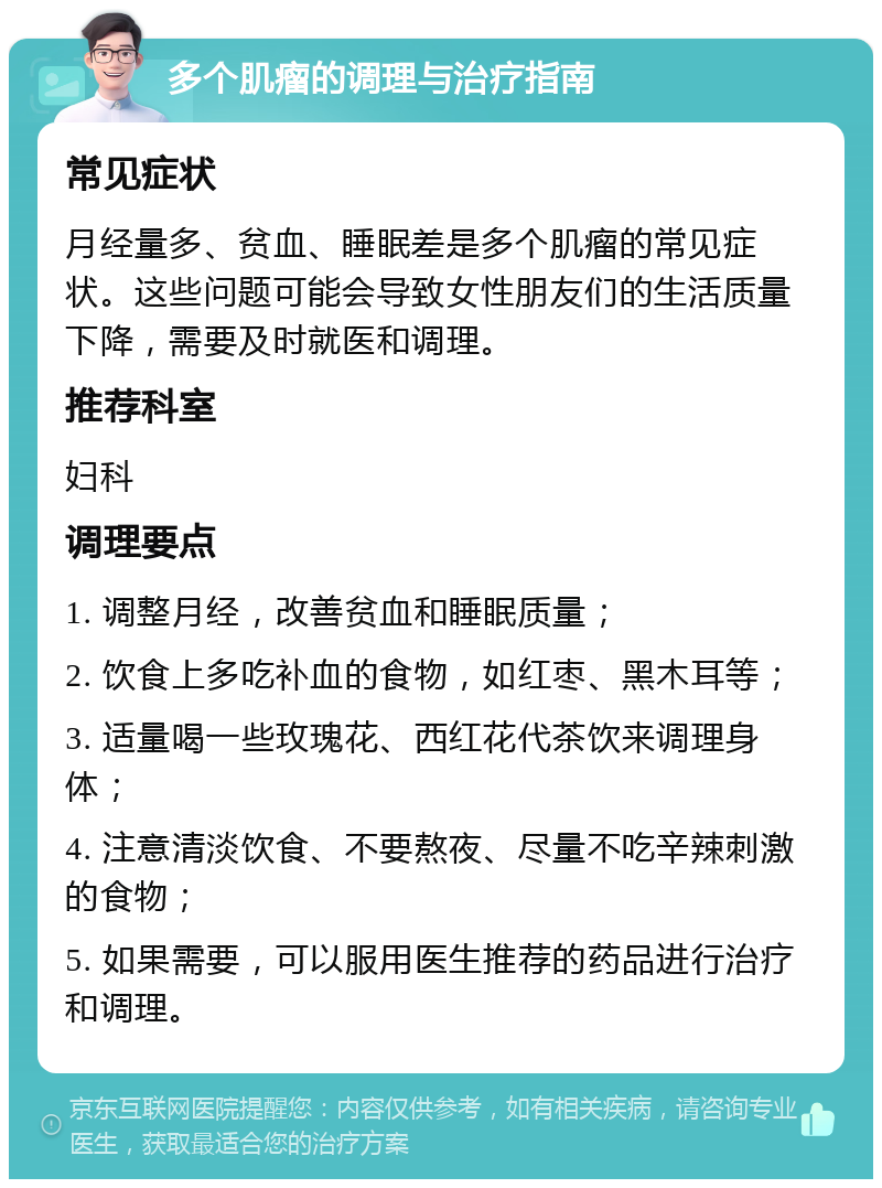 多个肌瘤的调理与治疗指南 常见症状 月经量多、贫血、睡眠差是多个肌瘤的常见症状。这些问题可能会导致女性朋友们的生活质量下降，需要及时就医和调理。 推荐科室 妇科 调理要点 1. 调整月经，改善贫血和睡眠质量； 2. 饮食上多吃补血的食物，如红枣、黑木耳等； 3. 适量喝一些玫瑰花、西红花代茶饮来调理身体； 4. 注意清淡饮食、不要熬夜、尽量不吃辛辣刺激的食物； 5. 如果需要，可以服用医生推荐的药品进行治疗和调理。