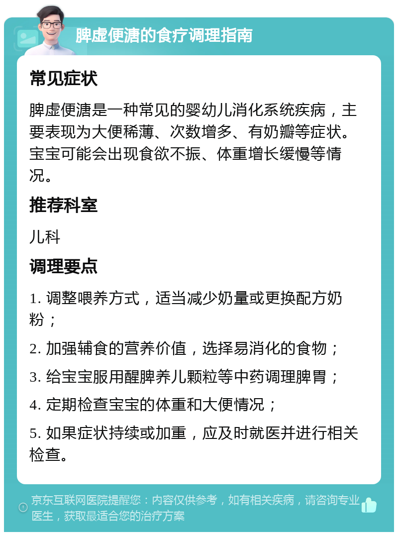 脾虚便溏的食疗调理指南 常见症状 脾虚便溏是一种常见的婴幼儿消化系统疾病，主要表现为大便稀薄、次数增多、有奶瓣等症状。宝宝可能会出现食欲不振、体重增长缓慢等情况。 推荐科室 儿科 调理要点 1. 调整喂养方式，适当减少奶量或更换配方奶粉； 2. 加强辅食的营养价值，选择易消化的食物； 3. 给宝宝服用醒脾养儿颗粒等中药调理脾胃； 4. 定期检查宝宝的体重和大便情况； 5. 如果症状持续或加重，应及时就医并进行相关检查。