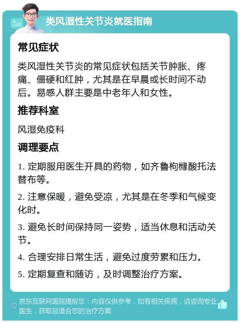 类风湿性关节炎就医指南 常见症状 类风湿性关节炎的常见症状包括关节肿胀、疼痛、僵硬和红肿，尤其是在早晨或长时间不动后。易感人群主要是中老年人和女性。 推荐科室 风湿免疫科 调理要点 1. 定期服用医生开具的药物，如齐鲁枸橼酸托法替布等。 2. 注意保暖，避免受凉，尤其是在冬季和气候变化时。 3. 避免长时间保持同一姿势，适当休息和活动关节。 4. 合理安排日常生活，避免过度劳累和压力。 5. 定期复查和随访，及时调整治疗方案。